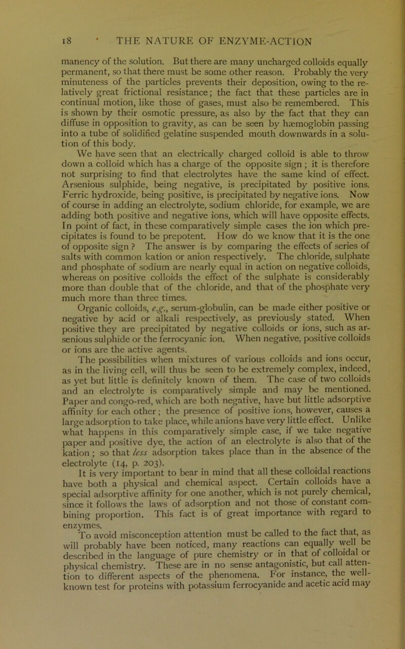 manency of the solution. But there are many uncharged colloids equally permanent, so that there must be some other reason. Probably the very minuteness of the particles prevents their deposition, owing to the re- latively great frictional resistance; the fact that these particles are in continual motion, like those of gases, must also be remembered. This is shown by their osmotic pressure, as also by the fact that they can diffuse in opposition to gravity, as can be seen by haemoglobin passing into a tube of solidified gelatine suspended mouth downwards in a .solu- tion of this body. We have seen that an electrically charged colloid is able to throw down a colloid which has a charge of the opposite sign ; it is therefore not surprising to find that electrolytes have the same kind of effect. Arsenious sulphide, being negative, is precipitated by positive ions. Ferric hydroxide, being positive, is precipitated by negative ions. Now of course in adding an electrolyte, sodium chloride, for example, we are adding both positive and negative ions, which will have opposite effects. In point of fact, in these comparatively simple cases the ion which pre- cipitates is found to be prepotent. How do we know that it is the one of opposite sign ? The answer is by comparing the effects of .series of salts with common kation or anion respectively. The chloride, sulphate and phosphate of sodium are nearly equal in action on negative colloids, whereas on positive colloids the effect of the sulphate is considerably more than double that of the chloride, and that of the phosphate very much more than three times. Organic colloids, e.g., senim-globulin, can be made either positive or negative by acid or alkali respectively, as previously stated. When positive they are precipitated by negative colloids or ions, such as ar- senious sulphide or the ferrocyanic ion. When negative, positive colloids or ions are the active agents. The possibilities when mixtures of various colloids and ions occur, as in the living cell, will thus be seen to be extremely complex, indeed, as yet but little is definitely known of them. The case of two colloids and an electrolyte is comparatively simple and may be mentioned. Paper and congo-red, which are both negative, have but little adsorptive affinity for each other; the presence of positive ions, however, causes a large adsorption to take place, while anions have very little effect. Unlike what happens in this comparatively simple case, if we take negative paper and positive dye, the action of an electrolyte is also that of the kation ; so that /ess adsorption takes place than in the absence of the electrolyte (14, p. 203). _ . It is very important to bear in mind that all these colloidal reactions have both a physical and chemical aspect. Certain colloids have a special adsorptive affinity for one another, which is not purely chemical, since it follows the laws of adsorption and not those of constant com- bining proportion. This fact is of great importance with regard to enzymes. To avoid misconception attention must be called to the fact that, as will probably have been noticed, many reactions can equally well be described in the language of pure chemistry or in that of colloidal or physical chemistry. These are in no sense antagonistic, but call atten- tion to different aspects of the phenomena. For instance, the well- known test for proteins with potassium ferrocyanide and acetic acid may