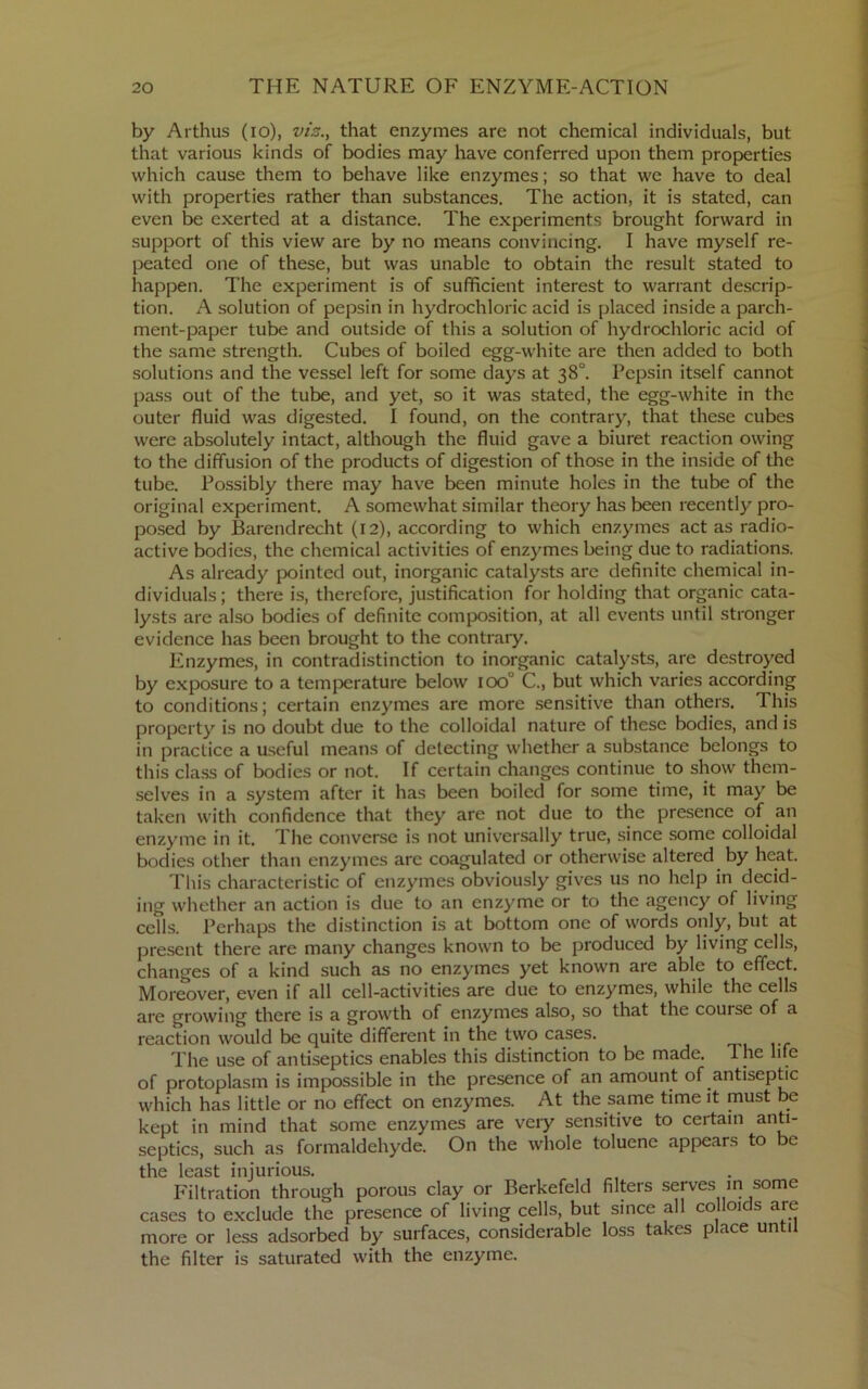 by Arthus (lo), viz.y that enzymes are not chemical individuals, but that various kinds of bodies may have conferred upon them properties which cause them to behave like enzymes; so that we have to deal with properties rather than substances. The action, it is stated, can even be exerted at a distance. The experiments brought forward in support of this view are by no means convincing. I have myself re- peated one of these, but was unable to obtain the result stated to happen. The experiment is of sufficient interest to warrant descrip- tion. A solution of pepsin in hydrochloric acid is placed inside a parch- ment-paper tube and outside of this a solution of hydrochloric acid of the same strength. Cubes of boiled egg-white are then added to both solutions and the vessel left for some days at 38°. Pepsin itself cannot pass out of the tube, and yet, so it was stated, the egg-white in the outer fluid was digested. 1 found, on the contrary, that these cubes were absolutely intact, although the fluid gave a biuret reaction owing to the diffusion of the products of digestion of those in the inside of the tube. Possibly there may have been minute holes in the tube of the original experiment. A somewhat similar theory has been recently pro- posed by Barendrecht (12), according to which enzymes act as radio- active bodies, the chemical activities of enzymes being due to radiations. As already pointed out, inorganic catalysts are definite chemical in- dividuals ; there is, therefore, justification for holding that organic cata- lysts are also bodies of definite composition, at all events until stronger evidence has been brought to the contrary. Enzymes, in contradistinction to inorganic catalysts, are destroyed by exposure to a temperature below 100° C., but which varies according to conditions; certain enzymes are more sensitive than others. This property is no doubt due to the colloidal nature of these bodies, and is in practice a useful means of delecting whether a substance belongs to this class of bodies or not. If certain changes continue to show them- selves in a system after it has been boiled for some time, it may be taken with confidence that they are not due to the presence of an enzyme in it. The converse is not universally true, since some colloidal bodies other than enzymes are coagulated or otherwise altered by heat. This characteristic of enzymes obviously gives us no help in decid- ing whether an action is due to an enzyme or to the agency of living cells. Perhaps the distinction is at bottom one of words only, but at present there are many changes known to be produced by living cells, changes of a kind such as no enzymes yet known are able to effect. Moreover, even if all cell-activities are due to enzymes, while the cells are growing there is a growth of enzymes also, so that the course of a reaction would be quite different in the two cases. The use of antiseptics enables this distinction to be made. The life of protoplasm is impossible in the presence of an amount of antiseptic which has little or no effect on enzymes. At the same time it must be kept in mind that some enzymes are very sensitive to certain anti- septics, such as formaldehyde. On the whole toluene appears to be the least injurious. P'iltration through porous clay or Berkefeld filters serves m some cases to exclude the presence of living cells, but since all co 01 s are more or less adsorbed by surfaces, considerable loss takes place until the filter is saturated with the enzyme.
