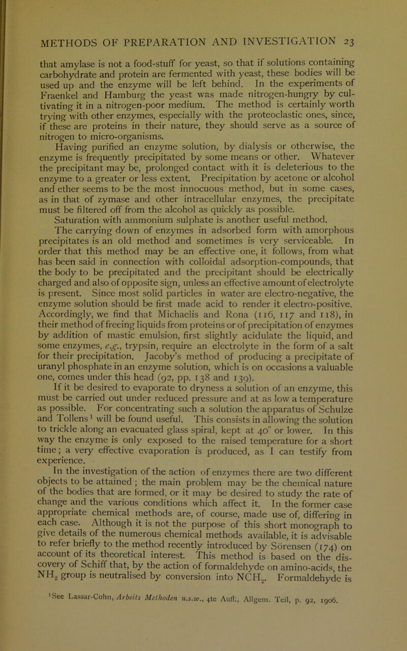 that amylase is not a food-stuff for yeast, so that if solutions containing carbohydrate and protein are fermented with yeast, these bodies will be used up and the enzyme will be left behind. In the experiments of P'raenkel and Hamburg the yeast was made nitrogen-hungry by cul- tivating it in a nitrogen-poor medium. The method is certainly worth trying with other enzymes, especially with the proteoclastic ones, since, if these are proteins in their nature, they should serve as a source of nitrogen to micro-organisms. Having purified an enzyme solution, by dialysis or otherwise, the enzyme is frequently precipitated by some means or other. Whatever the precipitant may be, prolonged contact with it is deleterious to the enzyme to a greater or less extent. Precipitation by acetone or alcohol and ether seems to be the most innocuous method, but in some cases, as in that of zymase and other intracellular enzymes, the precipitate must be filtered off from the alcohol as quickly as possible. Saturation with ammonium sulphate is another useful method. The carrying down of enzymes in adsorbed form with amorphous precipitates is an old method and sometimes is very serviceable. In order that this method may be an effective one, it follows, from what has been said in connection with colloidal adsorption-compounds, that the body to be precipitated and the precipitant should be electrically charged and also of opposite sign, unless an effective amount of electrolyte is present. Since most solid particles in water are electro-negative, the enzyme solution should be first made acid to render it electro-positive. Accordingly, we find that Michaelis and Rona (116, 117 and 118), in their method of freeing liquids from proteins or of precipitation of enzymes by addition of mastic emulsion, first slightly acidulate the liquid, and some enzymes, e.g., trypsin, require an electrolyte in the form of a salt for their precipitation. Jacoby’s method of producing a precipitate of uranyl phosphate in an enzyme solution, which is on occasions a valuable one, comes under this head (92, pp. 138 and 139). If it be desired to evaporate to dryness a solution of an enzyme, this must be carried out under reduced pressure and at as low a temperature as possible. For concentrating such a solution the apparatus of Schulze and Tollens' will be found useful. This consists in allowing the solution to trickle along an evacuated glass spiral, kept at 40° or lower. In this way the enzyme is only exposed to the raised temperature for a short time; a very effective evaporation is produced, as I can testify from experience. In the investigation of the action of enzymes thei'e are two different objects to be attained ; the main problem may be the chemical nature of the bodies that are formed, or it may be desired to study the rate of change and the various conditions which affect it. In the former case appropriate chemical methods are, of course, made use of, differing in each case. Although it is not the purpose of this short monograph to give details of the numerous chemical methods available, it is advisable to refer briefly to the method recently introduced by Sorensen (174) on account of its theoretical interest. This method is based on the dis- coveiy of Schiff that, by the action of formaldehyde on amino-acids, the NH2 group is neutralised by conversion into NCH^. Formaldehyde is *See Lassar-Cohn,Methoden «.s.w., 4te Aiifl:, Allgem. Tell, p. 92, 1906.