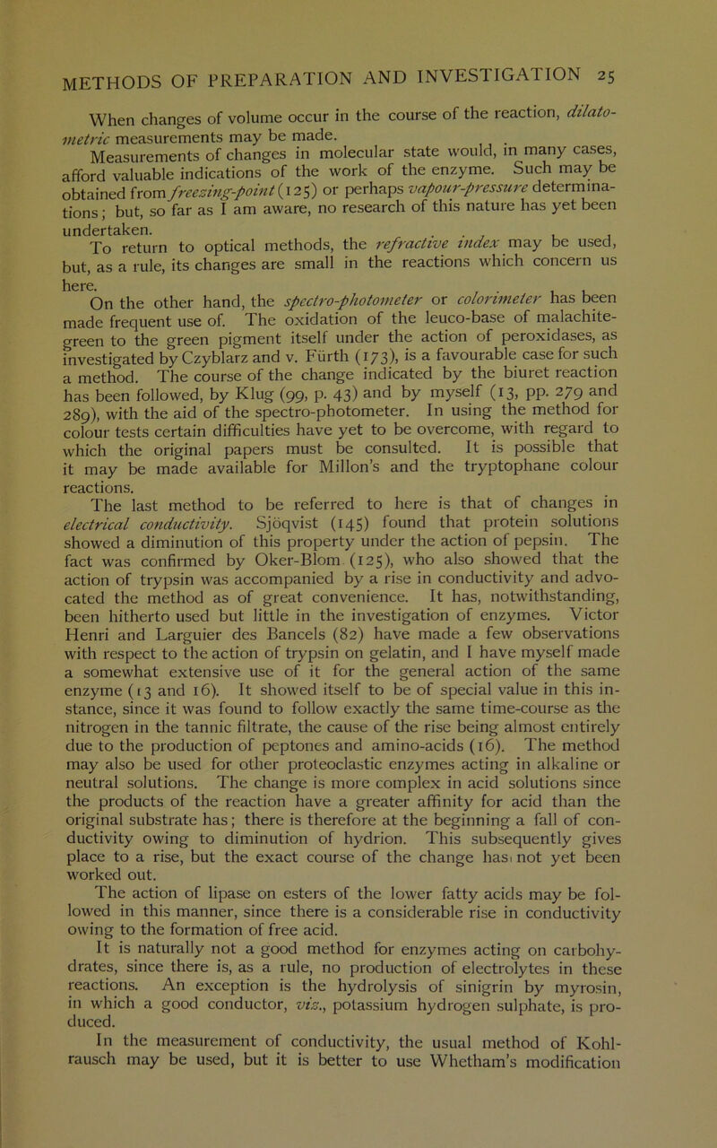 When changes of volume occur in the course of the reaction, dilato- metric measurements may be made. Measurements of changes in molecular state would, m many cases, afford valuable indications of the work of the enzyme. Such may be obtained {xovn freezing-point {12^) or perhaps vapour-pressure determina- tions ; but, so far as I am aware, no research of this nature has yet been undertaken. . . , , , To return to optical methods, the refractive index may be used, but, as a rule, its changes are small in the reactions which concern us On the other hand, the spectro-photometer or coloi'imeter has been made frequent use of. The oxidation of the leuco-base of nialachite- green to the green pigment itself under the action of peroxidases, as investigated by Czyblarz and v. Fiirth (173), is a favourable case for such a method. The course of the change indicated by the biuret reaction has been followed, by Klug (99, p. 43) and by myself (13, pp. 279 and 289), with the aid of the spectro-photometer. In using the method for colour tests certain difficulties have yet to be overcome, with regard to which the original papers must be consulted. It is possible that it may be made available for Millon’s and the tryptophane colour reactions. The last method to be referred to here is that of changes in electrical conductivity. Sjoqvist (145) found that protein solutions showed a diminution of this property under the action of pepsin. The fact was confirmed by Oker-Blom (125), who also showed that the action of trypsin was accompanied by a rise in conductivity and advo- cated the method as of great convenience. It has, notwithstanding, been hitherto used but little in the investigation of enzymes, Victor Henri and Larguier des Bancels (82) have made a few observations with respect to the action of trypsin on gelatin, and I have myself made a somewhat extensive use of it for the general action of the same enzyme (13 and 16). It showed itself to be of special value in this in- stance, since it was found to follow exactly the same time-course as the nitrogen in the tannic filtrate, the cause of the rise being almost entirely due to the production of peptones and amino-acids (16). The method may also be used for other proteoclastic enzymes acting in alkaline or neutral .solutions. The change is more complex in acid solutions since the products of the reaction have a greater affinity for acid than the original substrate has; there is therefore at the beginning a fall of con- ductivity owing to diminution of hydrion. This subsequently gives place to a rise, but the exact course of the change hasi not yet been worked out. The action of lipase on esters of the lower fatty acids may be fol- lowed in this manner, since there is a considerable rise in conductivity owing to the formation of free acid. It is naturally not a good method for enzymes acting on carbohy- drates, since there is, as a rule, no production of electrolytes in these reactions. An exception is the hydrolysis of sinigrin by myrosin, in which a good conductor, viz.., potassium hydrogen sulphate, is pro- duced. In the measurement of conductivity, the usual method of Kohl- rausch may be used, but it is better to use Whetham’s modification