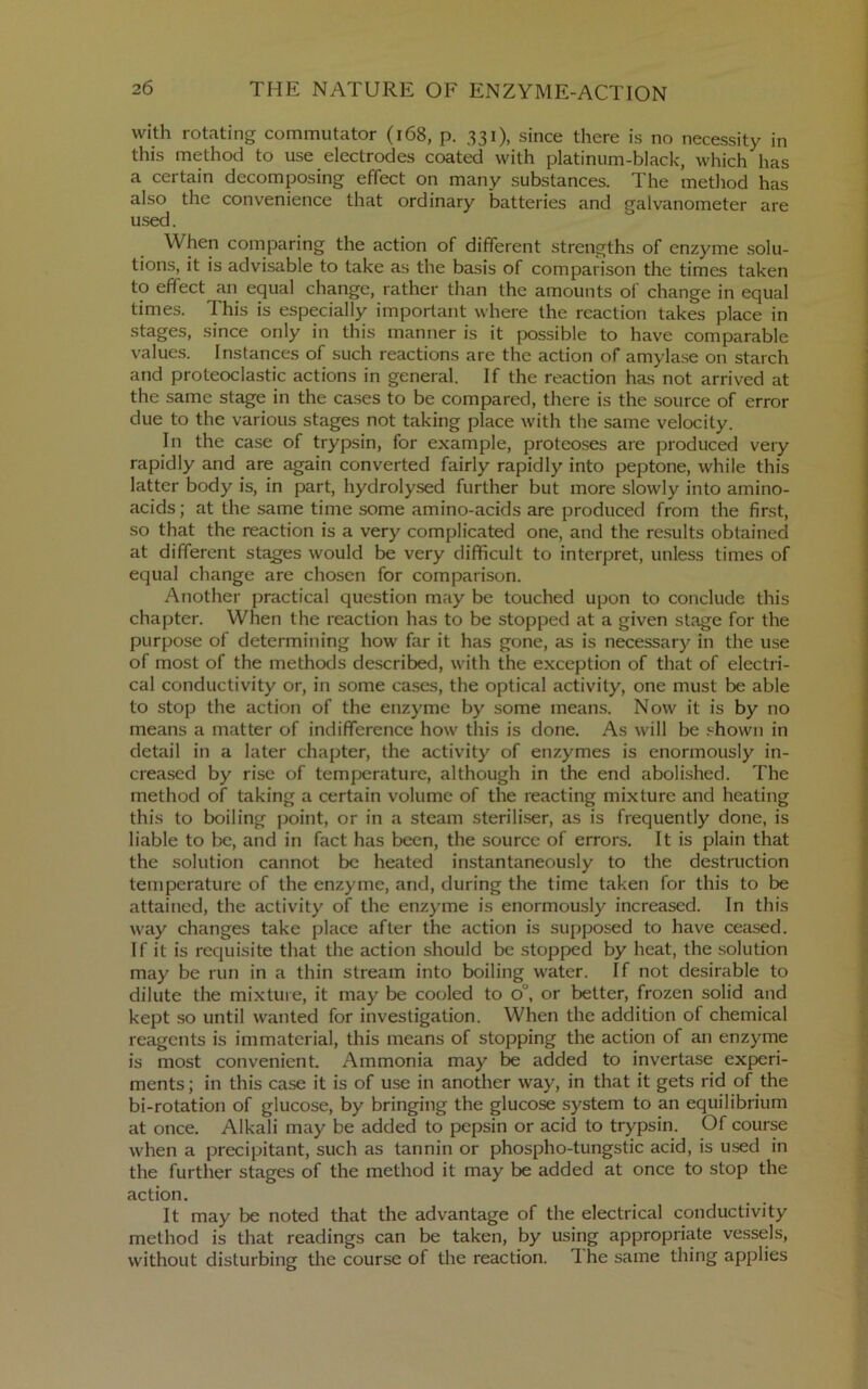 with rotating commutator (i68, p. 331), since there is no necessity in this method to use electrodes coated with platinum-black, which has a certain decomposing effect on many substances. The method has also the convenience that ordinary batteries and galvanometer are used. When comparing the action of different strengths of enzyme .solu- tions, it is advisable to take as the basis of comparison the times taken to effect an equal change, rather than the amounts of change in equal times. This is especially important where the reaction takes place in stages, since only in this manner is it possible to have comparable values. Instances of such reactions are the action of amylase on starch and proteoclastic actions in general. If the reaction has not arrived at the same stage in the cases to be compared, there is the source of error due to the various stages not taking place with the same velocity. In the case of trypsin, for example, proteoses are produced very rapidly and are again converted fairly rapidly into peptone, while this latter body is, in part, hydrolysed further but more slowly into amino- acids ; at the same time some amino-acids are produced from the first, so that the reaction is a very complicated one, and the results obtained at different stages would be very difficult to interpret, unless times of equal change are chosen for comparison. Another practical question may be touched upon to conclude this chapter. When the reaction has to be stopped at a given stage for the purpose of determining how far it has gone, as is necessary in the use of most of the methods de.scribed, with the exception of that of electri- cal conductivity or, in some cases, the optical activity, one must be able to stop the action of the enzyme by some means. Now it is by no means a matter of indifference how this is done. As will be shown in detail in a later chapter, the activity of enzymes is enormously in- creased by rise of temperature, although in the end abolished. The method of taking a certain volume of the reacting mixture and heating this to boiling point, or in a steam steriliser, as is frequently done, is liable to be, and in fact has been, the source of errors. It is plain that the solution cannot be heated instantaneously to the destruction temperature of the enzyme, and, during the time taken for this to be attained, the activity of the enzyme is enormously increased. In this way changes take place after the action is supposed to have ceased. If it is requisite that the action should be stopped by heat, the solution may be run in a thin stream into boiling water. If not desirable to dilute the mixture, it may be cooled to 0°, or better, frozen solid and kept so until wanted for investigation. When the addition of chemical reagents is immaterial, this means of stopping the action of an enzyme is most convenient. Ammonia may be added to invertase experi- ments ; in this case it is of use in another way, in that it gets rid of the bi-rotation of glucose, by bringing the glucose system to an equilibrium at once. Alkali may be added to pepsin or acid to trypsin. Of course when a precipitant, such as tannin or phospho-tungstic acid, is used in the further stages of the method it may be added at once to stop the action. It may be noted that the advantage of the electrical conductivity method is that readings can be taken, by using appropriate vessels, without disturbing tlie course of the reaction. 1 he same thing applies