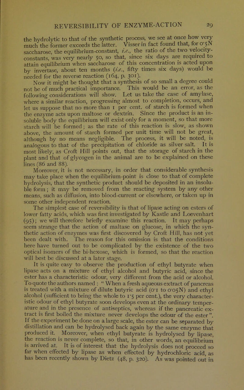 the hydrolytic to that of the synthetic process, we see at once how very much the former exceeds the latter. Visser in fact found that, for o 5N saccharose, the equilibrium-constant, i.c., the ratio of the two velocity- constants, was veiy nearly 50, so that, since six days are required to attain equilibrium when saccharose of this concentration is acted upon by invertase, about ten months fifty times six days) would be needed for the reverse reaction (164, p. 301). Now it might be thought that a synthesis of so small a degree could not be of much practical importance. This would be an error, as the following considerations will show. Let us take the case of amylase, where a similar reaction, progressing almost to completion, occurs, and let us suppose that no more than i per cent, of starch is formed when the enzyme acts upon maltose or dextrin. Since the product is an in- soluble body the equilibrium will exist only for a moment, so that more starch will be formed; as the rate of this reaction is slow, as shown above, the amount of starch formed per unit time will not be great, although by no means negligible. The process, it will be noted, is analogous to that of the precipitation of chloride as silver salt. It is most likely, as Croft Hill points out, that the storage of starch in the plant and that of glycogen in the animal are to be explained on these lines (86 and 88). Moreover, it is not necessary, in order that considerable synthesis may take place when the equilibrium-point is close to that of complete hydrolysis, that the synthetic product should be deposited in an insolu- ble form; it may be removed from the reacting system by any other means, such as diffusion, into blood-current or elsewhere, or taken up in some other independent reaction. The simplest case of reversibility is that of lipase acting on esters of lower fatty acids, which was first investigated by Kastle and Loevenhart (95); we will therefore briefly examine this reaction. It may perhaps seem strange that the action of maltase on glucose, in which the syn- thetic action of enzymes was first discovered by Croft Hill, has not yet been dealt with. The reason for this omission is that the conditions here have turned out to be complicated by the existence of the two optical isomers of the bi-hexose, which is formed, so that the reaction will best be discussed at a later stage. It is quite easy to observe the production of ethyl butyrate when lipase acts on a mixture of ethyl alcohol and butyric acid, since the ester has a characteristic odour, very different from the acid or alcohol. To quote the authors named ; “ When a fresh aqueous extract of pancreas is treated with a mixture of dilute butyric acid (O’l to O'OSN) and ethyl alcohol (sufficient to bring the whole to i'5 per cent.), the very character- istic odour of ethyl butyrate soon develops even at the ordinary temper- ature and in the presence of antiseptics, whereas if the pancreatic ex- tract is first boiled the mixture never develops the odour of the ester”. If the experiment be done on a large scale, the ester can be separated by distillation and can be hydrolysed back again by the same enzyme that produced it. Moreover, when ethyl butyrate is hydrolysed by lipase, the reaction is never complete, so that, in other words, an equilibrium’ is arrived at. It is of interest that the hydrolysis does not proceed so far when effected by lipase as when effected by hydrochloric acid, as has been recently shown by Dietz (48, p. 320). As was pointed out in