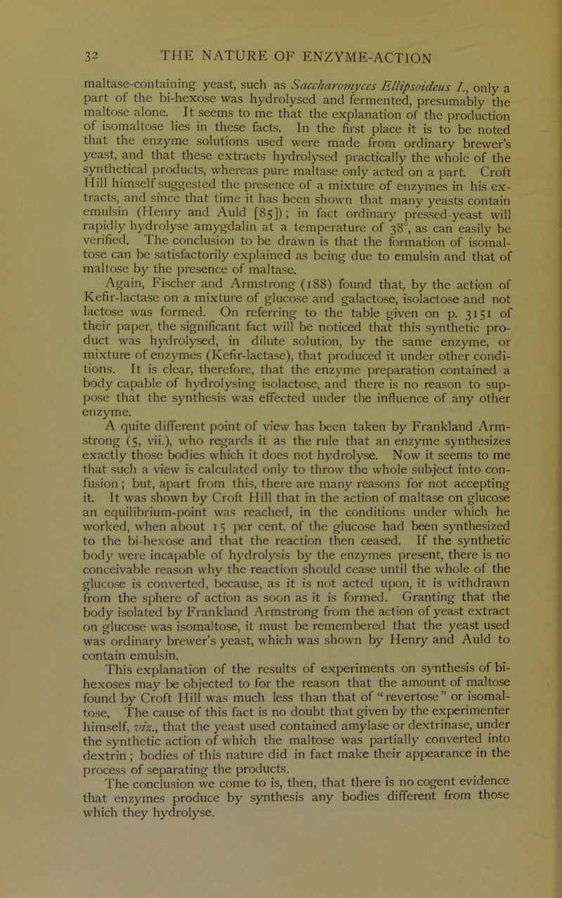 maltase-containing yeast, such as Sacchai'omyces Ellipsoideus /., only a part of the bi-hexose was hydrolysed and fermented, presumably the maltose alone. It seems to me that the explanation of the production of isomaltose lies in these facts. In the first place it is to be noted that the enzyme solutions used were made from ordinary brewer’s yeast, and that these e.xtracts hydrolysed practically the whole of the synthetical products, whereas pure maltise only acted on a part. Croft Hill himself suggested the presence of a mixture of enzymes in his ex- tracts, and since that time it has been shown that many yeasts contain emulsin (Henry and Auld [85]); in fact ordinary pressed-yeast will rapidly hydrolyse amygdalin at a temperature of 38°, as can easily be verified. The conclusion to be drawn is that the formation of isomal- tose can be satisfactorily explained as being due to emulsin and that of maltose by the presence of maltase. Again, Fischer and Armstrong (188) found that, by the action of Kefir-lactase on a mixture of glucose and galactose, isolactose and not lactose was formed. On referring to the table given on p. 3151 of their paper, the significant fact will be noticed that this .synthetic pro- duct was hydrolysed, in dilute solution, by the same enzyme, or mixture of enzymes (Kefir-lactase), that produced it under other condi- tions. It is clear, therefore, that the enzyme preparation contained a body capable of hydrolysing isolactose, and there is no reason to sup- pose that the synthesis was effected under the influence of any other enzyme. A quite different point of view has been taken by Frankland Arm- strong (5, vii.), who regards it as the rule that an enzyme synthesizes exactly those bodies which it does not hydrolyse. Now it seems to me that such a view is calculated only to throw the whole subject into con- fusion ; but, apart from this, there are many reasons for not accepting it. It was shown by Croft Hill that in the action of maltase on glucose an equilibrium-point was reached, in the conditions under which he worked, when about i 5 per cent, of the glucose had been synthesized to the bi-hexose and that the reaction then ceased. If the synthetic body were incapable of hydrolysis by the enzymes present, there is no conceivable reason why the reaction should cease until the whole of the gluco.se is converted, because, as it is not acted upon, it is withdrawn from the sphere of action as soon as it is formed. Granting that the body isolated by Frankland Armstrong from the action of yeast extract on glucose was isomaltose, it must be remembered that the yeast used was ordinary brewer’s yeast, which was shown by Henry and Auld to contain emulsin. This explanation of the results of experiments on synthesis of bi- hexoses may be objected to for the reason that the amount of maltose found by Croft Hill was much less than that of “ revertose ” or isomal- tose. The cause of this fact is no doubt that given by the experimenter himself, viz.^ that the yeast used contained amylase or dextrinase, under the synthetic action of which the maltose was partially converted into dextrin ; bodies of this nature did in fact make their appearance in the process of separating the products. The conclusion we come to is, then, that there is no cogent evidence that enzymes produce by synthesis any bodies different from those which they hydrolyse.