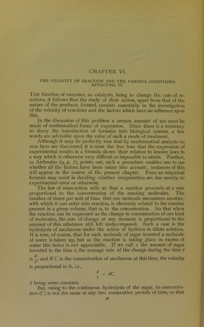CHAPTER VI. THE VELOCITY OF REACTION AND THE VARIOUS CONDITIONS AFFECTING IT. The function of enzymes, as catalysts, being to change the rate of re- actions, it follows that the study of their action, apart from that of the nature of the products formed, consists essentially in the investigation of the velocity of reactions and the factors which have an influence upon this. In the discussion of this problem a certain amount of use must be made of mathematical forms of expression. Since there is a tendency to decry the introduction of formulae into biological science, a few words are advisable upon the value of such a mode of treatment. Although it may be perfectly true that by matliematical analysis no new facts are discovered, it is none the less true that the expression of experimental results in a formula shows their relation to known laws in a way which is otherwise very difficult or impossible to attain. Further, as Arrhenius (9, p. 7), jxjints out, such a procedure enables one to see whether all the factors have been taken into account; instances of this will appear in the course of the present chapter. P’ven an empirical formula may assist in deciding whether irregularities are due merely to experimental error or otherwise. The law of mass-action tells us that a reaction proceeds at a rate proportional to the concentration of the reacting molecules. The number of times per unit of time that one molecule encounters another, with which it can enter into reaction, is obviously related to the number present in a given volume, that is, to the concentration. So that when the reaction can be expressed as the change in concentration of one kind of molecules, the rate of change at any moment is proportional to the amount of this substance still left undecomposed. Such a case is the hydrolysis of saccharose under the action of hydrion in dilute solution. It is true, of course, that for each molecule of sugar inverted a molecule of water is taken up, but as the reaction is taking place in excess of water this factor is not appreciable. If we call x the amount of sugar inverted in the time t, the average rate of the change during the time t is T, and if C is the concentration of saccharose at this time, the velocity If is proportional to it, i.e., - = kC t k being some constant. But, owing to the continuous hydrolysis of the sugar, its concentra- tion (C) is not the same at any two consecutive periods of time, so that