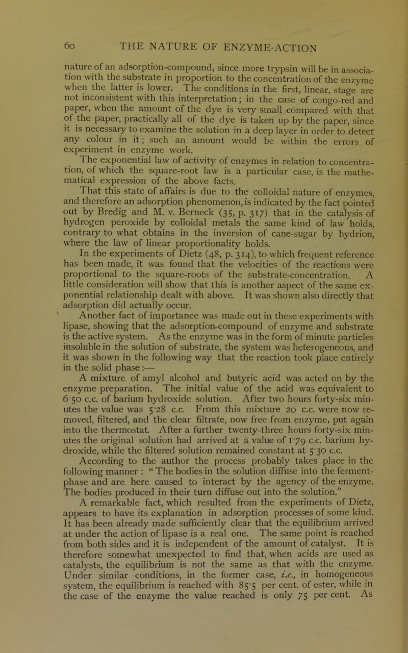 nature of an adsorption-compound, since more trypsin will be in associa- tion with the substrate in proportion to the concentration of the enzyme when the latter is lower. The conditions in the first, linear, stage are not inconsistent with this interpretation; in the case of congo-red and paper, when the amount of the dye is very small compared with that of the paper, practically all of the dye is taken up by the paper, since it is necessary to examine the solution in a deep layer in order to detect any colour in it j such an amount would be within the errors of experiment in enzyme work. The exponential law of activity of enzymes in relation to concentra- tion, of which the square-root law is a particular case, is the mathe- matical expression of the above facts. That this state of affairs is due to the colloidal nature of enzymes, and therefore an adsorption phenomenon, is indicated by the fact pointed out by Bredig and M. v. Berneck (35, p. 317) that in the catalysis of hydrogen peroxide by colloidal metals the same kind of law holds, contrary to what obtains in the inversion of cane-sugar by hydrion, where the law of linear proportionality holds. In the experiments of Dietz (48, p. 314), to which frequent reference has been made, it was found that the velocities of the reactions were proportional to the square-roots of the substrate-concentration. A little consideration will show that this is another aspect of the same ex- ponential relationship dealt with above. It was shown also directly that adsorption did actually occur. Another fact of importance was made out in these e.x{jeriments with lipase, showing that the adsorption-compound of enzyme and substrate is the active system. As the enzyme was in the form of minute particles insoluble in the solution of substrate, the system was heterogeneous, and it was shown in the following way that the reaction took place entirely in the solid phase;— A mixture of amyl alcohol and butyric acid was acted on by the enzyme preparation. The initial value of the acid was equivalent to 6‘So c.c. of barium hydroxide solution. After two hours forty-six min- utes the value was 5'28 c.c. From this mixture 20 c.c. were now re- moved, filtered, and the clear filtrate, now free from enzyme, put again into the thermostat After a further twenty-three hours forty-six min- utes the original solution had arrived at a value of 179 c.c. barium hy- droxide, while the filtered solution remained constant at 5’30 c.c. According to the author the process probably takes place in the following manner : “ The bodies in the solution diffuse into the ferment- phase and are here caused to interact by the agency of the enzyme. The bodies produced in their turn diffuse out into the solution.” A remarkable fact, which resulted from the experiments of Dietz, appears to have its explanation in adsorption processes of some kind. It has been already made sufficiently clear that the equilibrium arrived at under the action of lipase is a real one. The same point is reached from both sides and it is independent of the amount of catalyst. It is therefore somewhat unexpected to find that, when acids are used as catalysts, the equilibrium is not the same as that with the enzyme. Under similar conditions, in the former case, i.e., in homogeneous system, the equilibrium is reached with 85’5 per cent, of ester, while in the case of the enzyme the value reached is only 75 per cent. As