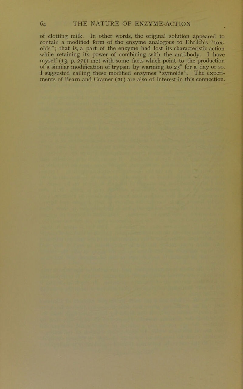 of clotting milk. In other words, the original solution appeared to contain a modified form of the enzyme analogous to Ehrlich’s “tox- oids ”; that is, a part of the enzyme had lost its characteristic action while retaining its power of combining with the anti-body. I have myself (13, p. 271) met with some facts which point to the production of a similar modification of trypsin by warming to 25° for a day or so. I suggested calling these modified enzymes “zymoids”. The experi- ments of Bearn and Cramer (21) are also of interest in this connection.