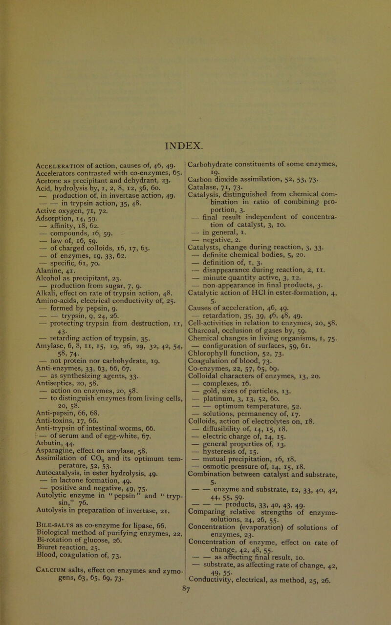 INDEX. Acceleration of action, causes of, 46, 49. Accelerators contrasted with co-enzymes, 65. Acetone as precipitant and dehydrant, 23. Acid, hydrolysis by, i, 2, 8, 12, 36, 60. — production of, in invertase action, 49. in trypsin action, 35, 48. Active oxygen, 71, 72. Adsorption, 14, 59. — affinity, 18, 62. — compounds, 16, 59. — law of, 16, 59. — of charged colloids, 16, 17, 63. — of enzymes, 19, 33, 62. — specific, 61, 70. Alanine, 41. Alcohol as precipitant, 23. — production from sugar, 7, 9. Alkali, effect on rate of trypsin action, 48. Amino-acids, electrical conductivity of, 25. — formed by pepsin, 9. trypsin, 9, 24, 26. — protecting trypsin from destruction, ii, 43- — retarding action of trypsin, 35. Amylase, 6, 8, ii, 15, ig, 26, 29, 32, 42, 54, 58, 74- — not protein nor carbohydrate, 19. Anti-enzymes, 33, 63, 66, 67. — as synthesizing agents, 33. Antiseptics, 20, 58. — action on enz3nnes, 20, 58. — to distinguish enzymes from living cells, 20, 58. Anti-pepsin, 66, 68. Anti-toxins, 17, 66. Anti-trypsin of intestinal worms, 66. > — of serum and of egg-white, 67. Arbutin, 44. Asparagine, effect on amylase, 58. Assimilation of COj and its optimum tem- perature, 52, 53. Autocatalysis, in ester hydrolysis, 49. — in lactone formation, 49. — positive and negative, 49, 75. Autolytic enzyme in “pepsin” and “tryp- sin,” 76. Autolysis in preparation of invertase, 21. Bile-salts as co-enzyme for lipase, 66. Biological method of purifying enzymes, 22. Bi-rotation of glucose, 26. Biuret reaction, 25. Blood, coagulation of, 73. Calcium salts, effect on enzymes and zymo- gens, 63, 65, 6g, 73. Carbohydrate constituents of some enzymes, 19- Carbon dioxide assimilation, 52, 53, 73. Catalase, 71, 73. Catalysis, distinguished from chemical com- bination in ratio of combining pro- portion, 3. — final result independent of concentra- tion of catalyst, 3, 10. — in general, i. — negative, 2. Catalysts, change during reaction, 3, 33. — definite chemical bodies, 5, 20. — definition of, i, 3. — disappearance during reaction, 2, ii. — minute quantity active, 3, 12. — non-appearance in final products, 3. Catalytic action of HCl in ester-formation, 4, 5- Causes of acceleration, 46, 49. — retardation, 35, 39, 46, 48, 49. Cell-activities in relation to enzymes, 20, 58. Charcoal, occlusion of gases by, 59. Chemical changes in living organisms, i, 75. — configuration of surfaces, 59, 61. Chlorophyll function, 52, 73. Coagulation of blood, 73. Co-enzymes, 22, 57, 65, 69. Colloidal characters of enzymes, 13, 20. — complexes, 16. — gold, sizes of particles, 13. — platinum, 3, 13, 52, 60. optimum temperature, 52. — solutions, permanency of, 17. Colloids, action of electrolytes on, 18. — diffusibility of, 14, 15, 18. — electric charge of, 14, 15. — general properties of, 13. — hysteresis of, 15. — mutual precipitation, 16, 18. — osmotic pressure of, 14, 15, 18. Combination between catalyst and substrate, 5. enzyme and substrate, 12, 33, 40, 42, 44. 55. 59- — products, 33, 40, 43, 49. Comparing relative strengths of enzyme- solutions, 24, 26, 55. Concentration (evaporation) of solutions of enzymes, 23. Concentration of enzyme, effect on rate of change, 42, 48, 55. as affecting final result, 10. — substrate, as affecting rate of change, 42, 49. 55- Conductivity, electrical, as method, 25, 26.