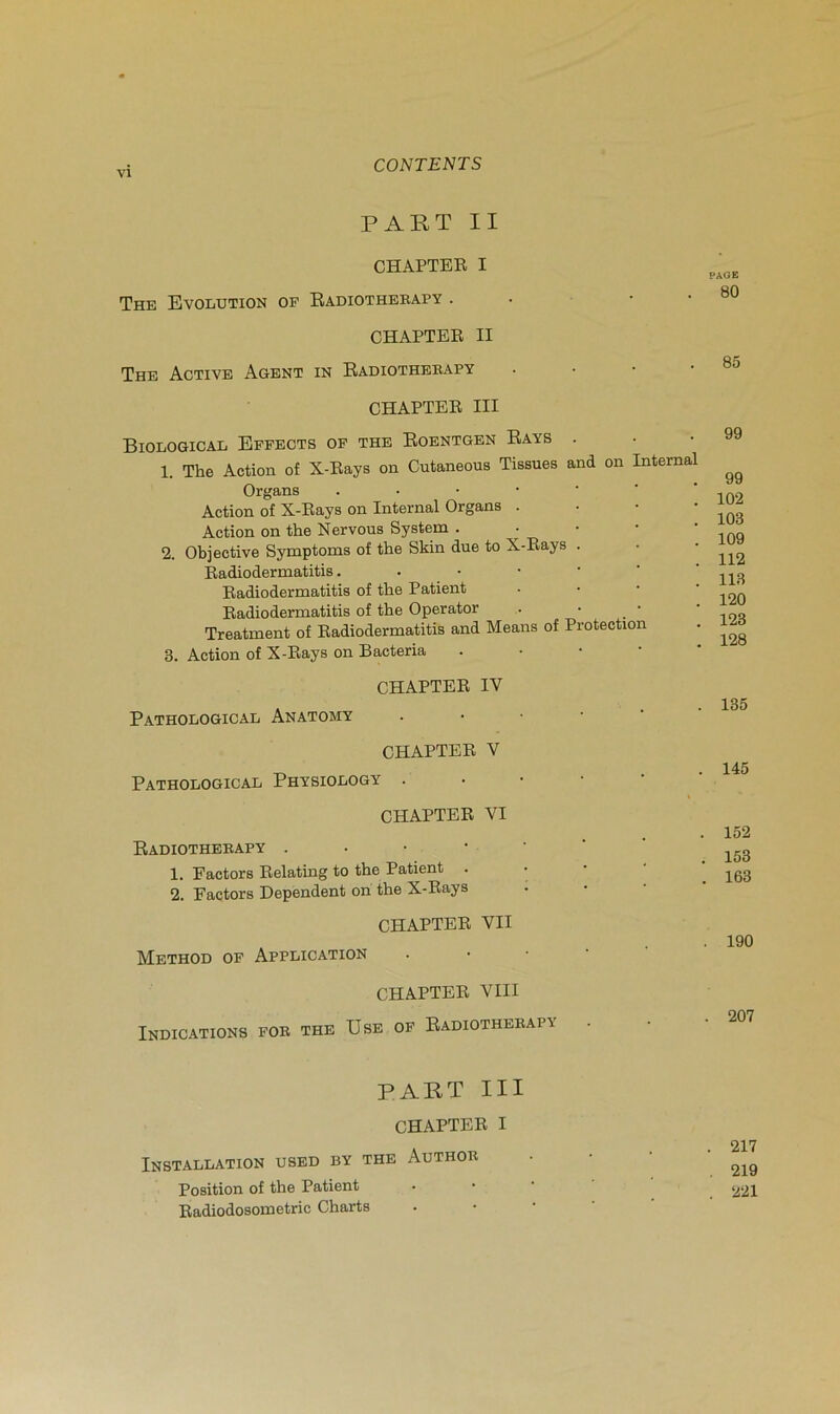PAKT II CHAPTER I The Evolution of Eadiothekapy . • • • CHAPTER II The Active Agent in Eadiothekapy . • • • CHAPTER III Biological Effbots of THE Eoentgen Eays . 1. The Action of X-Rays on Cutaneous Tissues and on Internai Organe Action of X-Raye on Internai Organe . • • • Action on the Nervoue Syetem . • • • • 2. Objective Symptôme of the Skin due to X-Raye . Radiodermatitie Radiodermatitie of the Patient • • • • Radiodermatitie of the Operator . • • Treatment of Radiodermatitie and Meane of Protection 3. Action of X-Raye on Bacteria . • • • CHAPTER IV Pathological Anatomy CHAPTER V Pathological Physiology . • • • ■ CHAPTER VI Eadiothekapy 1. Factore Relating to the Patient . • 2. Factore Dépendent on the X-Raye CHAPTER VII Method of Application . • • • CHAPTER VIII Indications fok the Use of Eadiothekapy . PART III CHAPTER I Installation used by the Authok Poeition of the Patient Radiodoeometric Charte PAGE 80 85 99 99 102 103 109 112 113 120 123 128 135 145 152 153 163 190 . 207 217 219 221