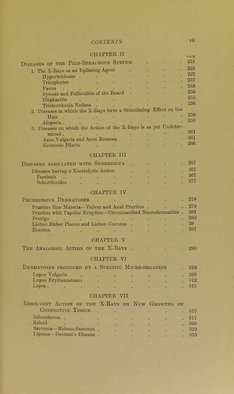 vu CHAPTER II Diseases of THE Pilo-Sbbaceous System ■ 1. The X-Eays as an Epilating Agent . . - • Hypertrichosis Tricophytes ..••••• Favus ..•••••• Sycosis and FoUiculitis of the Beard . . . • Blepharitis Trichorrhexia Nodosa ..•••• 2. Diseases in which the X-Rays hâve a Stiuiulating Effect on the Hair ..•••••• Alopecia. - • • • _ • 3. Diseases on which the Action of the X-Rays is as yet Undeter- mined Acné Vulgaris and Acné Rosacea . • • • Keratosis Pilaris CHAPTER III Diseases Associated with Seboerhœa . Diseases having a Keratolytic Action Psoriasis . . . . • Seborrhœides . . . . CHAPTER IV Pruriginous Dermatoses ...... Prnritus Sine Materia—Vulvar and Anal Pruritus . Pruritus with Papular Eruption—Circumscribed Neurodermatitis . Prurigo . . . . ■ • Lichen Ruber Planus and Lichen Corneus . . . . Eczema ........ CHAPTER V The Analgesic Action of the X-Rays . CHAPTER VI Dermatoses produced by a Specific Micro-oeganism Lupus Vulgaris ...... Lupus Erythematosus . . . . . Lepra ........ CHAPTER VII Résolvent Action of the X-Rays on New Geowths of Connective Tissue ...... Scleroderina ........ Keloid ........ Sarcoma—Melano-Sarcoma ...... Lipoma—Dercum’s Disease ...... PAGE 225 225 227 237 246 250 255 256 256 256 261 261 266 267 267 267 277 279 279 281 282 28 287 290 293 293 312 315 317 317 320 322 333