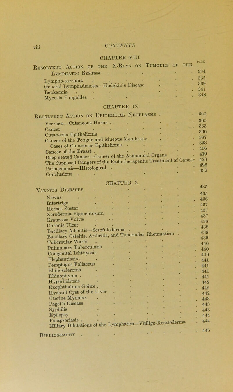 vüi CHAPTER VIII Résolvent Action op the X-Rays on Tumoues of the Lymphatic System . - • • • • Lympho-sarcoma .•••••' General Lymphadenosis—Hodgkin’s Disease Leukæmia Mycosis Fungoides CHAPTER IX RESOLVENT Action on Epithelial Neoplasms . Verrucæ—Cutaiieous Horns ..•••• Cancer Cutaneous Epithelioma .••••■ Cancer of the Tongue and Mucous Membrane Cases of Cutaneous Epithelioma . ■ • ■ • Cancer of the Breast Deep-seated Cancer—Cancer of the Abdominal Organs . The Supposed Dangers of the Radiotherapeutic Treatment of Cancer Pathogenesis—Histological Conclusions CHAPTER X Vaeious Diseases Nævus Intertrigo Herpes Zoster Xeroderma Pigmentosum Kraurosis Vulvæ Chronic Ulcer Bacillary Adenitis—Scrofuloderma Bacillary Osteitis, Arthritis, and Tubercular lheum tism Tubercular Warts Pulmonary Tuberculosis Congénital Ichthyosis Elephantiasis . Pemphigus Foliaceus Rhinoscleroma Rhinophyma . Hyperhidrosis Exophthalmic Goitre. Hydatid Cyst of the Liver Uterine Myomax Paget’s Disease Syphilis Epilepsy Parapsoriasis . Miliary Dilatations of' the Lymphatics —Vitiligo-Keratoderma l-AGU 334 335 339 341 348 360 360 363 366 387 393 406 419 423 426 432 435 435 436 437 437 437 438 438 439 439 440 440 440 441 441 441 441 442 442 442 443 443 443 444 444 446 Bibliogeaphy .