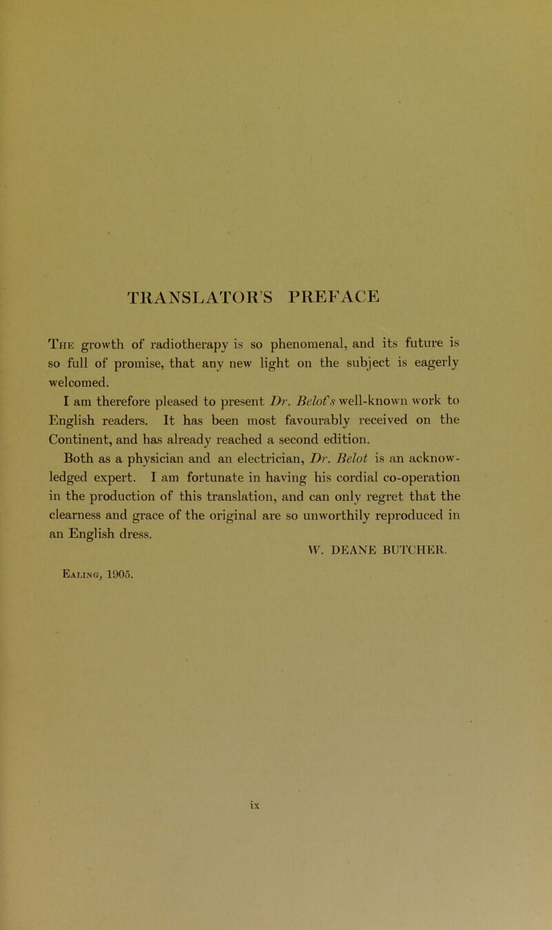 TRANSLATOR’S PREFACE The growth of radiotherapy is so phénoménal, and its future is so full of promise, that any new light on the subject is eagerly welcomed. I am therefore pleased to présent Dr. Belofs well-known work to English readers. It has been most favourably received on the Continent, and has already reached a second édition. Both as a physician and an electrician, Dr. Belot is an acknow- ledged expert. I am fortunate in having his cordial co-operation in the production of this translation, and can only regret that the clearness and grâce of the original are so unworthily reproduced in an English dress. \F. DEANE BUTCHEll. Eaung, 1905.