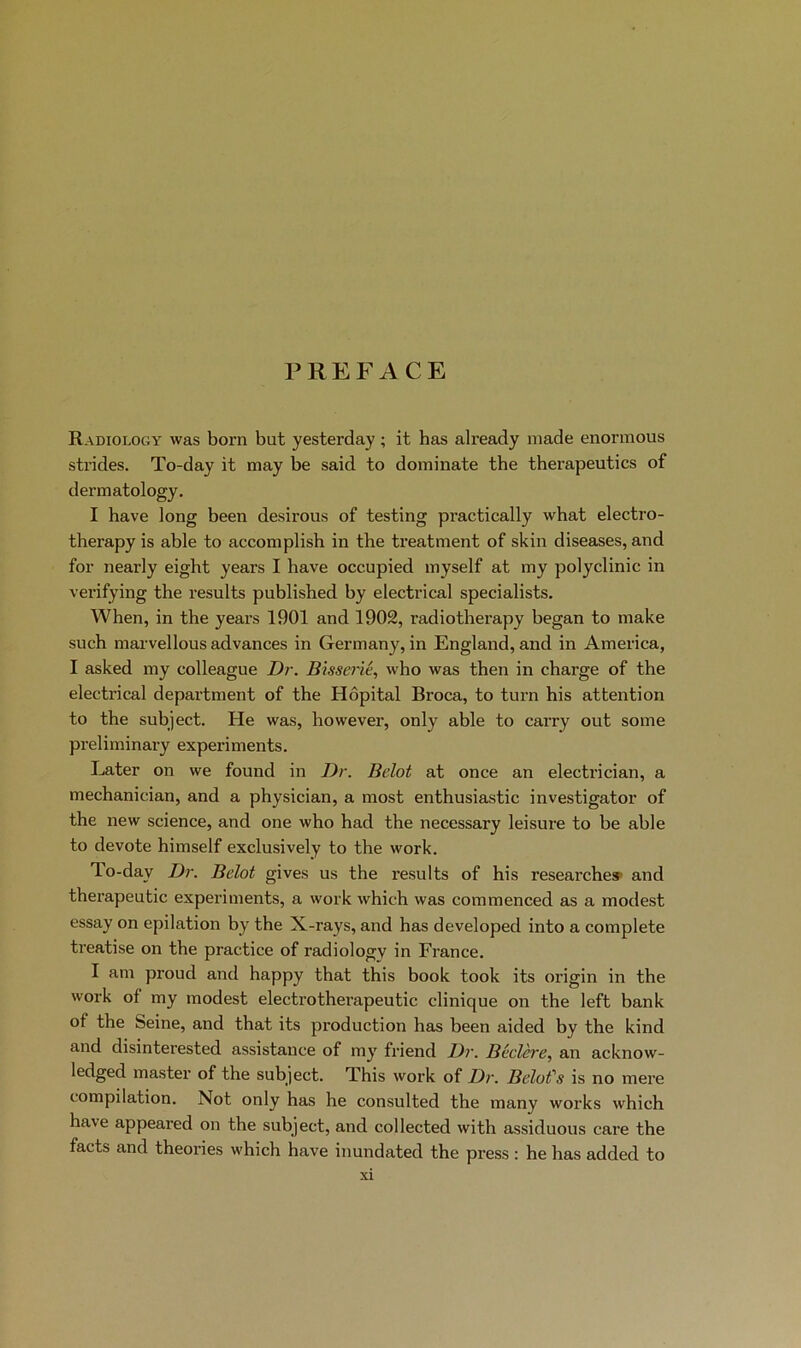 PREFACE Radiology was born but yesterday ; it bas already made enormous strides. To-day it may be said to dominate the therapeutics of dermatology. I bave long been desirous of testing practically what electro- therapy is able to accomplish in the treatment of skin diseases, and foi’ nearly eight years I bave occupied inyself at my polyclinic in verifying the results published by electrical specialists. When, in the years 1901 and 1902, radiotherapy began to make such marvellous advances in Germany, in England, and in America, I asked my colleague Dr. Bisserié, who was then in charge of the electrical department of the Hôpital Broca, to turn his attention to the subject. He was, however, only able to carry out some preliminary experiments. Later on we found in Dr. Belot at once an electrician, a mechanician, and a physician, a most enthusiastic investigator of the new science, and one who had the necessary leisure to be able to devote himself exclusively to the work. To-day Dr. Belot gives us the results of his researchea* and therapeutic experiments, a work which was commenced as a modest essay on épilation by the X-rays, and has developed into a complété treatise on the practice of radiology in France. I am proud and happy that this book took its origin in the work of my modest electrotherapeutic clinique on the left bank of the Seine, and that its production has been aided by the kind and disinterested assistance of my friend Dr. Béclcre, an acknow- ledged master of the subject. This woi’k of Dr. Belofs is no mex’e compilation. Not only has he consulted the many works which hâve appeared on the subject, and collected with assiduous care the facts and théories which hâve inundated the press : he has added to