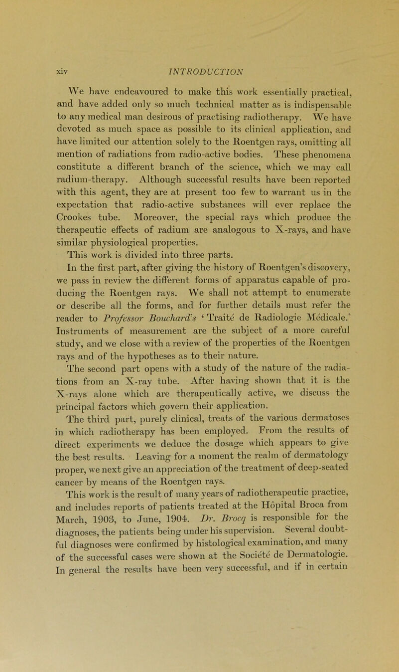 We hâve endeavoured to make this work essentially practical, and hâve added only ,so much technical matter as is indispensable to any medical man désirons of practising radiotherapy. We hâve devoted as much space as possible to its clinical application, and hâve limited our attention solely to the Roentgen rays, omitting ail mention of radiations from radio-active bodies. These phenomena constitute a différent branch of the science, which we may call radium-therapy. Although successful results hâve been reported with this agent, they are at présent too few to warrant us in the expectation that radio-active substances will ever replace the Crookes tube. Moreover, the spécial rays which produce the therapeutic effects of radium are analogous to X-rays, and hâve similar physiological properties. This work is divided into three parts. In the first part, after giving the history of Roentgen’s discovery, we pass in review the different forms of apparatus capable of pro- ducing the Roentgen rays. We shall not attempt to enumerate or describe ail the forms, and for further details must refer the reader to Prqfessor Bouchard's ‘ Traité de Radiologie Médicale.’ Instruments of measurement are the subject of a more careful study, and we close with a review of the properties of the Roentgen rays and of the hypothèses as to their nature. The second part opens with a study of the nature of the radia- tions from an X-ray tube. After having shown that it is the X-ravs alone which are therapeutically active, we discuss the principal factors which govern their application. The third part, purely clinical, treats of the varions dermatoses in which radiotherapy has been employed. From the results of direct experiments we deduce the dosage which appears to give the best results. Leaving for a moment the realm of dermatology proper, we next give an appréciation of the treatment of deep-seated cancer by means of the Roentgen rays. This work is the resuit of many years of radiothei-apeutic practice, and includes reports of patients treated at the Hôpital Broca from March, 1903, to June, 1904. Dr. Broaj is responsible for the diagnoses, the patients being under his supervision. Several doubt- ful diagnoses were confirmed by hi.stological exaraination, and many of the successful cases were shown at the Société de Dermatologie. In general the results hâve been very successful, and if in certain