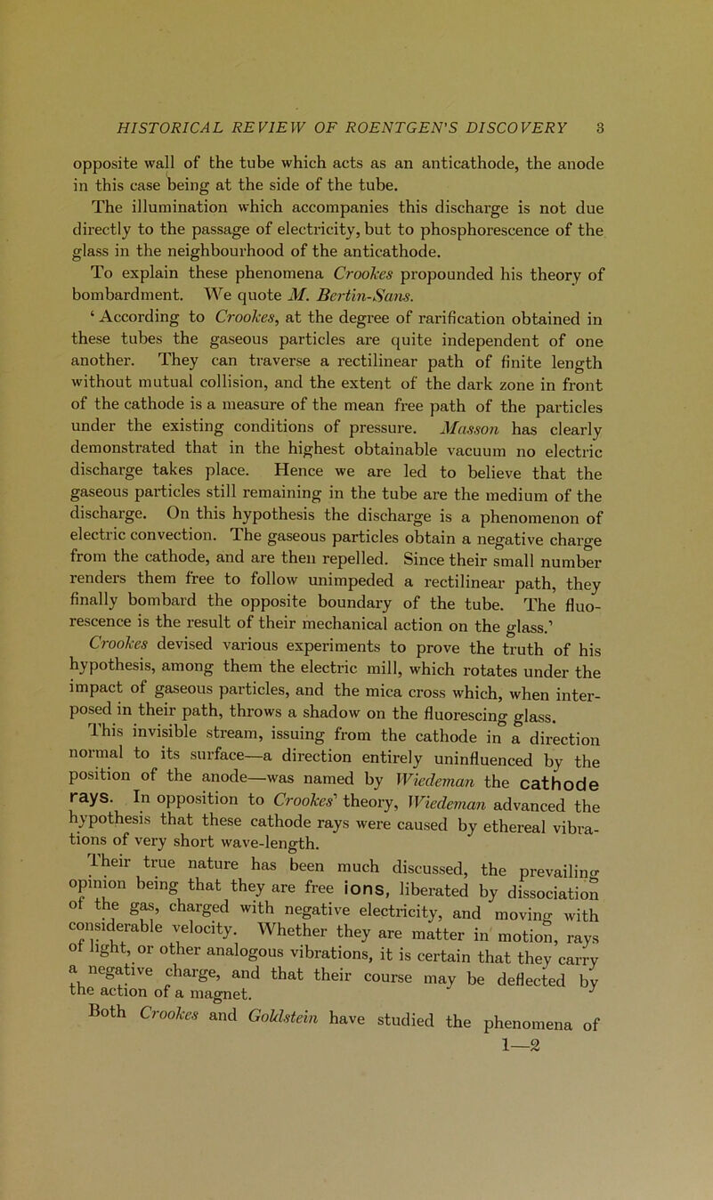 opposite wall of the tube which acts as an anticathode, the anode in this case being at the side of the tube. The illumination which accompanies this discharge is not due directly to the passage of electricity, but to phosphorescence of the glass in the neighbourhood of the anticathode. To explain these phenomena Croohes propounded his theory of bombardment. We quote M. Bertin-Sans. ‘ According to Crookes, at the degree of rarification obtained in these tubes the gaseous particles are quite independent of one another. They can traverse a rectilinear path of finite length without mutual collision, and the extent of the dark zone in front of the cathode is a measure of the mean free path of the particles under the existing conditions of pressure. Masson has clearly demonstrated that in the highest obtainable vacuum no electric discharge takes place. Hence we are led to believe that the gaseous particles still remaining in the tube are the medium of the discharge. On this hypothesis the discharge is a phenomenon of electiic convection. The gaseous particles obtain a négative charge from the cathode, and are then repelled. Since their small number renders them free to follow unimpeded a rectilinear path, they finally bombard the opposite boundary of the tube. The fluo- rescence is the resuit of their mechanical action on the glass.’ Crookes devised varions experiments to prove the truth of his hypothesis, among them the electric mill, which rotâtes under the impact of gaseous particles, and the mica cross which, when inter- posed in their path, throws a shadow on the fluorescing glass. This invisible stream, issuing from the cathode in a direction normal to its surface—a direction entirely uninfluenced by the position of the anode—was named by Wiedeman the cathode rays. In opposition to Crookes' theory, Wiedeman advanced the hypothesis that these cathode rays were caused by ethereal vibra- tions of very short wave-length. Their true nature has been rauch discussed, the prevailino- opinmn being that they are free ions, liberated by dissociation ot the gas, charged with négative electricity, and moving with considérable velocity. Whether they are matter in motion, rays ot hght, or other analogous vibrations, it is certain that they carrv a négative charge, and that their course may be deflected by the action of a magnet. ^ Both Crookes and Goklstein hâve studied the phenomena of 1—2