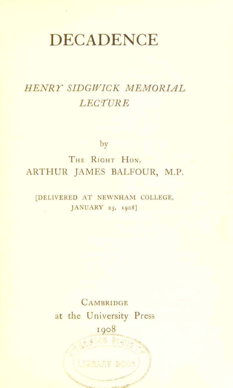 HENRT SIDGIVICK MEMORIAL LECTURE by The Right Hon. ARTHUR JAMES BALFOUR, M.P. [DELIVERED AT NEWNHAM COLLEGE, JANUARY 25, 1908] Cambridge at the University Press