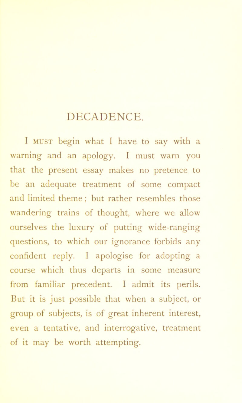I must begin what I have to say with a warning and an apology. I must warn you that the present essay makes no pretence to be an adequate treatment of some compact and limited theme ; but rather resembles those wandering trains of thought, where we allow ourselves the luxury of putting wide-ranging questions, to which our ignorance forbids any confident reply. I apologise for adopting a course which thus departs in some measure from familiar precedent. I admit its perils. But it is just possible that when a subject, or group of subjects, is of great inherent interest, even a tentative, and interrogative, treatment of it may be worth attempting.