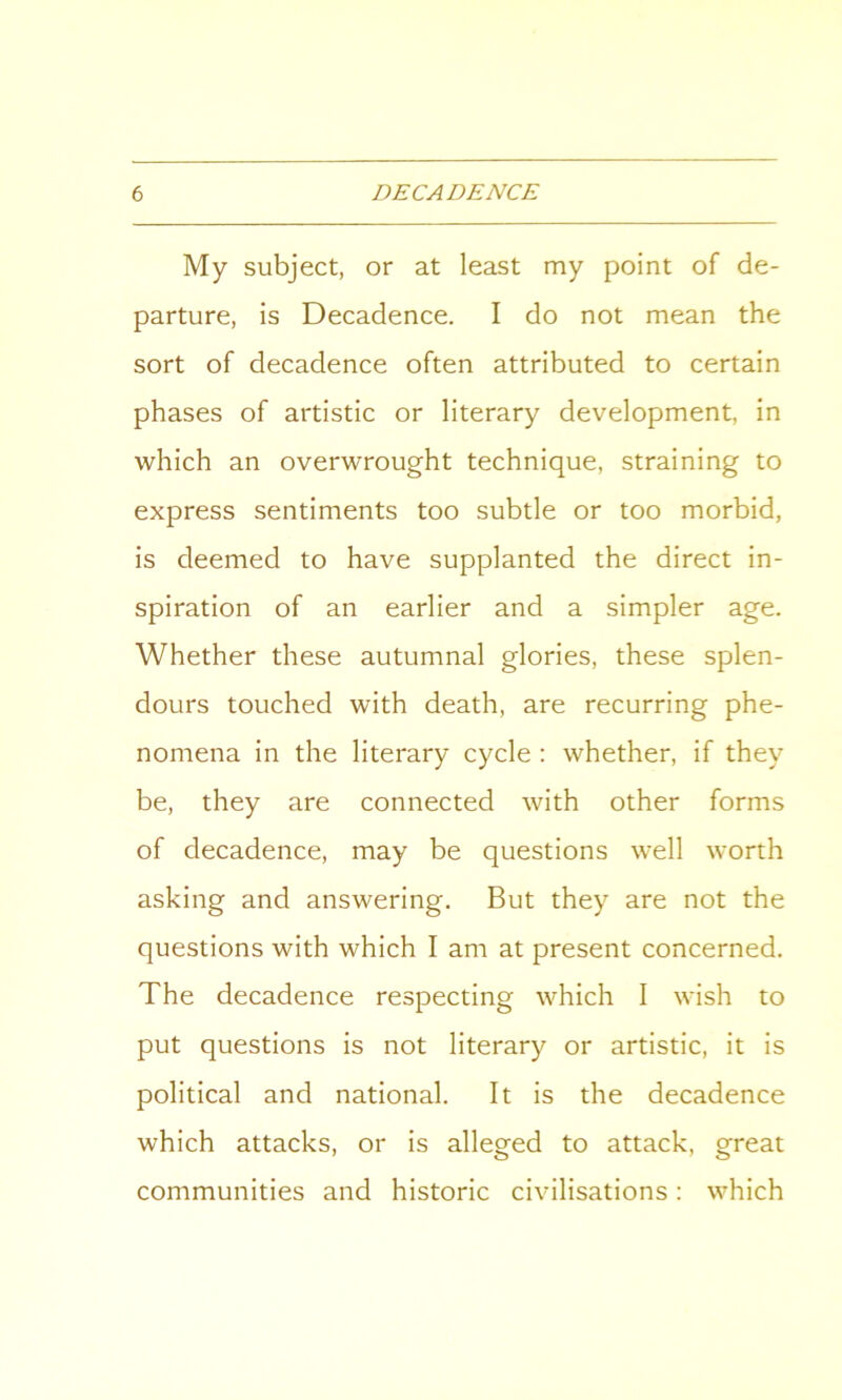 My subject, or at least my point of de- parture, is Decadence. I do not mean the sort of decadence often attributed to certain phases of artistic or literary development, in which an overwrought technique, straining to express sentiments too subtle or too morbid, is deemed to have supplanted the direct in- spiration of an earlier and a simpler age. Whether these autumnal glories, these splen- dours touched with death, are recurring phe- nomena in the literary cycle : whether, if they be, they are connected with other forms of decadence, may be questions well worth asking and answering. But they are not the questions with which I am at present concerned. The decadence respecting which I wish to put questions is not literary or artistic, it is political and national. It is the decadence which attacks, or is alleged to attack, great communities and historic civilisations: which