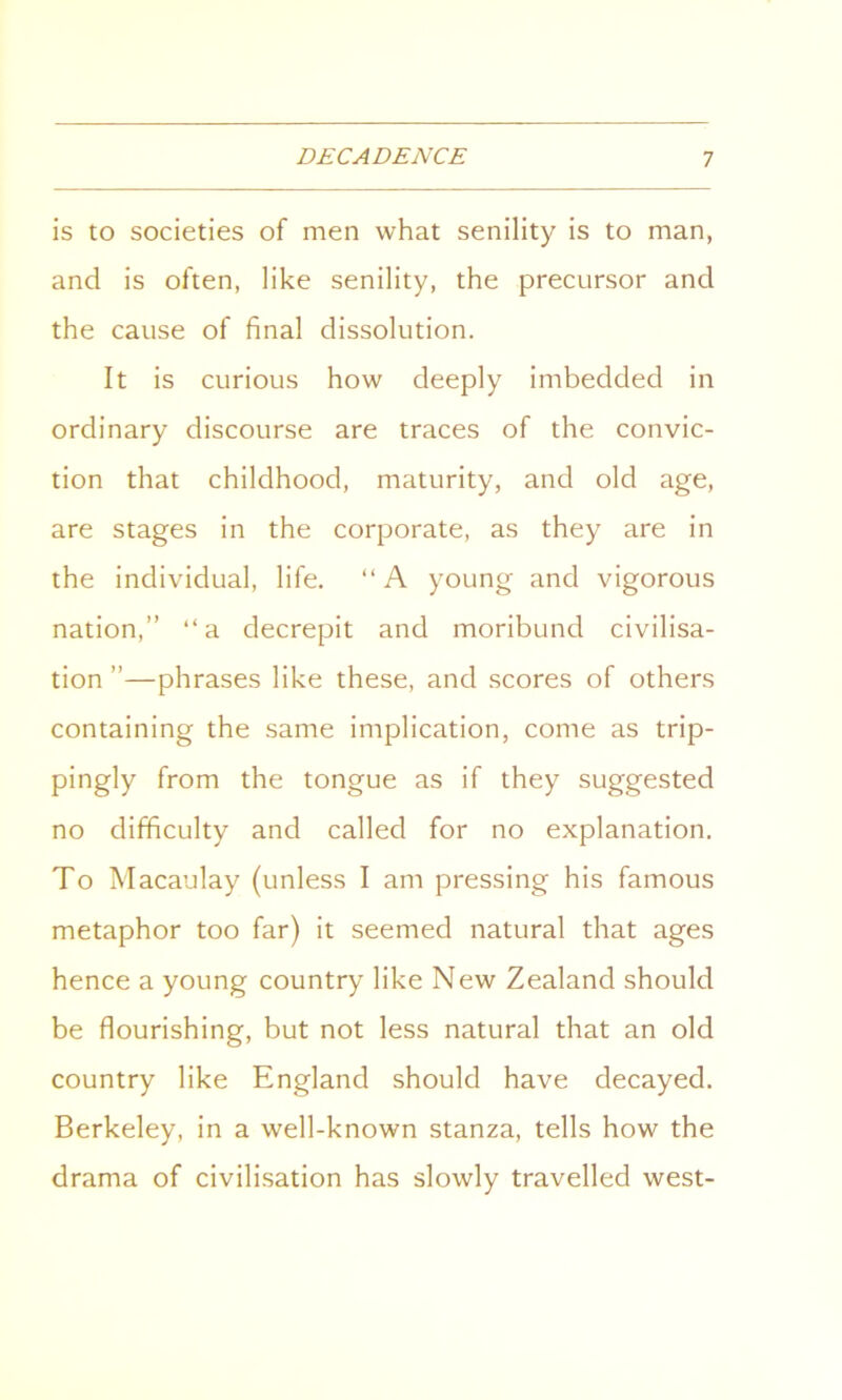 is to societies of men what senility is to man, and is often, like senility, the precursor and the cause of final dissolution. It is curious how deeply imbedded in ordinary discourse are traces of the convic- tion that childhood, maturity, and old age, are stages in the corporate, as they are in the individual, life. “ A young and vigorous nation,” “a decrepit and moribund civilisa- tion ”—phrases like these, and scores of others containing the same implication, come as trip- pingly from the tongue as if they suggested no difficulty and called for no explanation. To Macaulay (unless I am pressing his famous metaphor too far) it seemed natural that ages hence a young country like New Zealand should be flourishing, but not less natural that an old country like England should have decayed. Berkeley, in a well-known stanza, tells how the drama of civilisation has slowly travelled west-