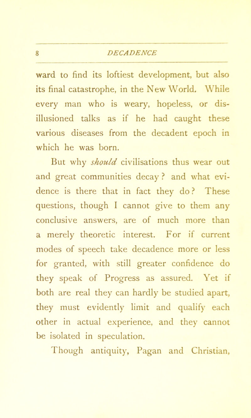 ward to find its loftiest development, but also its final catastrophe, in the New World. While every man who is weary, hopeless, or dis- illusioned talks as if he had caught these various diseases from the decadent epoch in which he was born. But why should civilisations thus wear out and great communities decay ? and what evi- dence is there that in fact they do? These questions, though I cannot give to them any conclusive answers, are of much more than a merely theoretic interest. For if current modes of speech take decadence more or less for granted, with still greater confidence do they speak of Progress as assured. Yet if both are real they can hardly be studied apart, they must evidently limit and qualify each other in actual experience, and they cannot be isolated in speculation. Though antiquity, Pagan and Christian,