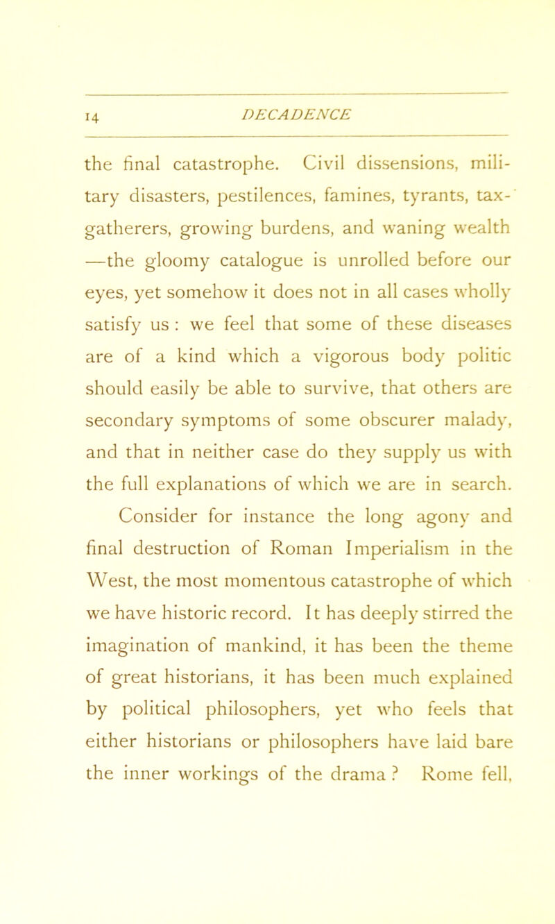 the final catastrophe. Civil dissensions, mili- tary disasters, pestilences, famines, tyrants, tax-' gatherers, growing burdens, and waning wealth —the gloomy catalogue is unrolled before our eyes, yet somehow it does not in all cases wholly satisfy us : we feel that some of these diseases are of a kind which a vigorous body politic should easily be able to survive, that others are secondary symptoms of some obscurer malady, and that in neither case do they supply us with the full explanations of which we are in search. Consider for instance the long agony and final destruction of Roman Imperialism in the West, the most momentous catastrophe of which we have historic record. It has deeply stirred the imagination of mankind, it has been the theme of great historians, it has been much explained by political philosophers, yet who feels that either historians or philosophers have laid bare the inner workings of the drama ? Rome fell,