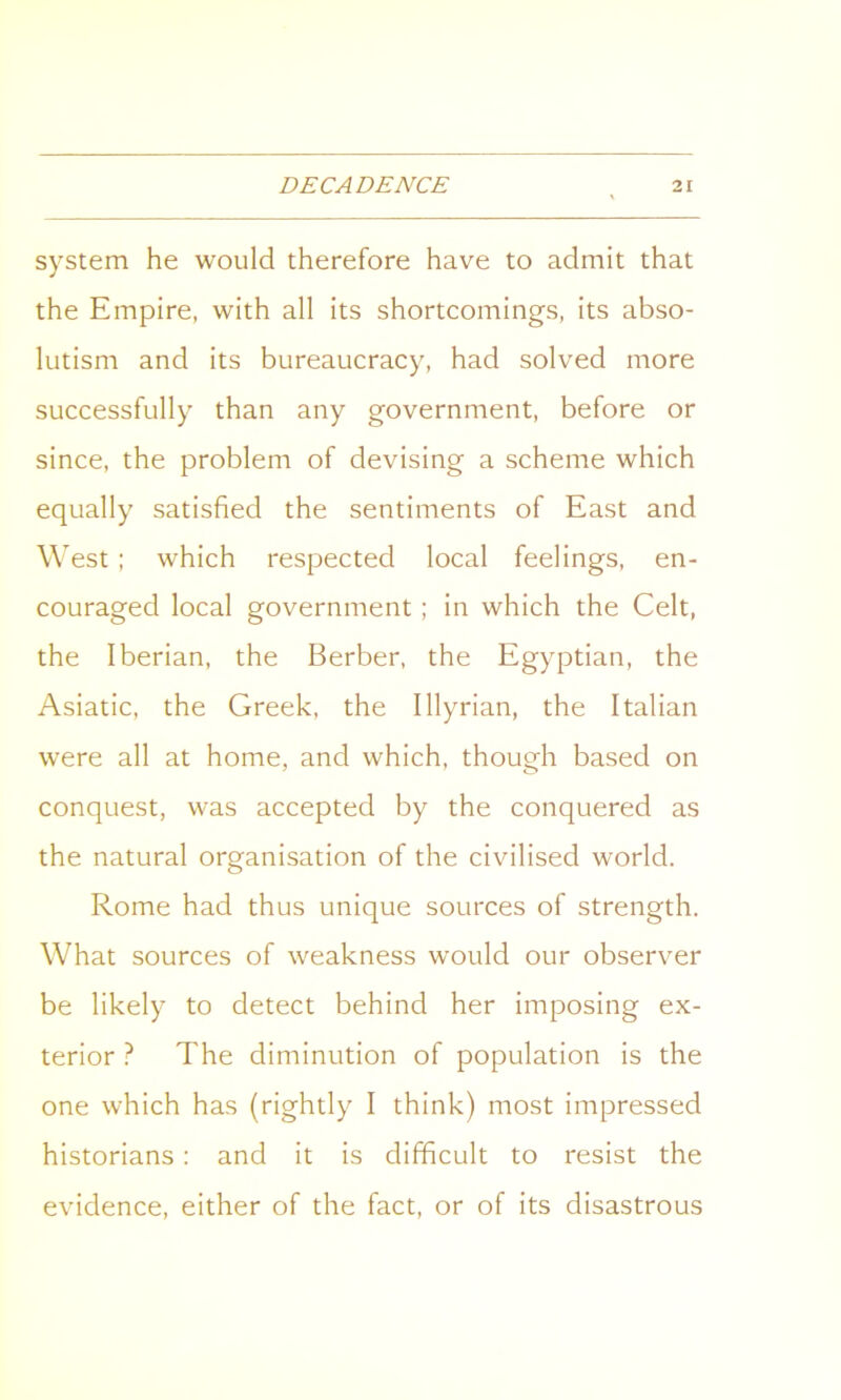 system he would therefore have to admit that the Empire, with all its shortcomings, its abso- lutism and its bureaucracy, had solved more successfully than any government, before or since, the problem of devising a scheme which equally satisfied the sentiments of East and West ; which respected local feelings, en- couraged local government; in which the Celt, the Iberian, the Berber, the Egyptian, the Asiatic, the Greek, the Illyrian, the Italian were all at home, and which, though based on conquest, was accepted by the conquered as the natural organisation of the civilised world. Rome had thus unique sources of strength. What sources of weakness would our observer be likely to detect behind her imposing ex- terior ? The diminution of population is the one which has (rightly I think) most impressed historians: and it is difficult to resist the evidence, either of the fact, or of its disastrous