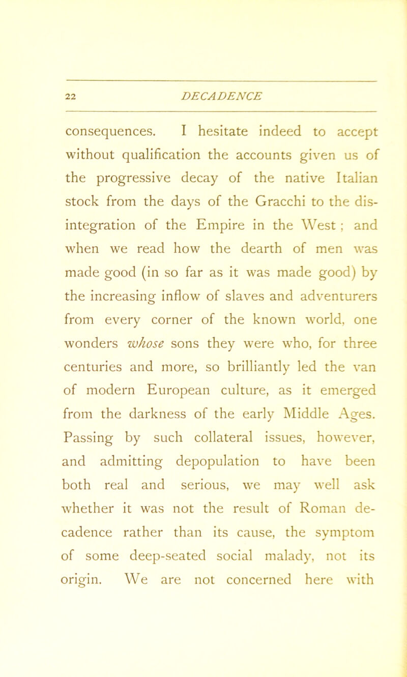 consequences. I hesitate indeed to accept without qualification the accounts given us of the progressive decay of the native Italian stock from the days of the Gracchi to the dis- integration of the Empire in the West ; and when we read how the dearth of men was made good (in so far as it was made good) by the increasing inflow of slaves and adventurers from every corner of the known world, one wonders ivhose sons they were who, for three centuries and more, so brilliantly led the van of modern European culture, as it emerged from the darkness of the early Middle Ages. Passing by such collateral issues, however, and admitting depopulation to have been both real and serious, we may well ask whether it was not the result of Roman de- cadence rather than its cause, the symptom of some deep-seated social malady, not its origin. We are not concerned here with