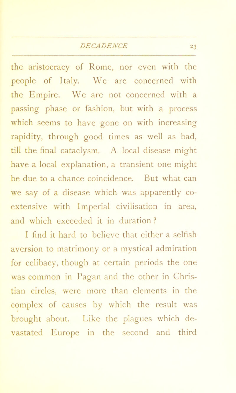 the aristocracy of Rome, nor even with the people of Italy. We are concerned with the Empire. We are not concerned with a passing phase or fashion, but with a process which seems to have gone on with increasing rapidity, through good times as well as bad, till the final cataclysm. A local disease might have a local explanation, a transient one might be due to a chance coincidence. But what can we say of a disease which was apparently co- extensive with Imperial civilisation in area, and which exceeded it in duration ? I find it hard to believe that either a selfish aversion to matrimony or a mystical admiration for celibacy, though at certain periods the one was common in Pagan and the other in Chris- tian circles, were more than elements in the complex of causes by which the result was brought about. Like the plagues which de- vastated Europe in the second and third