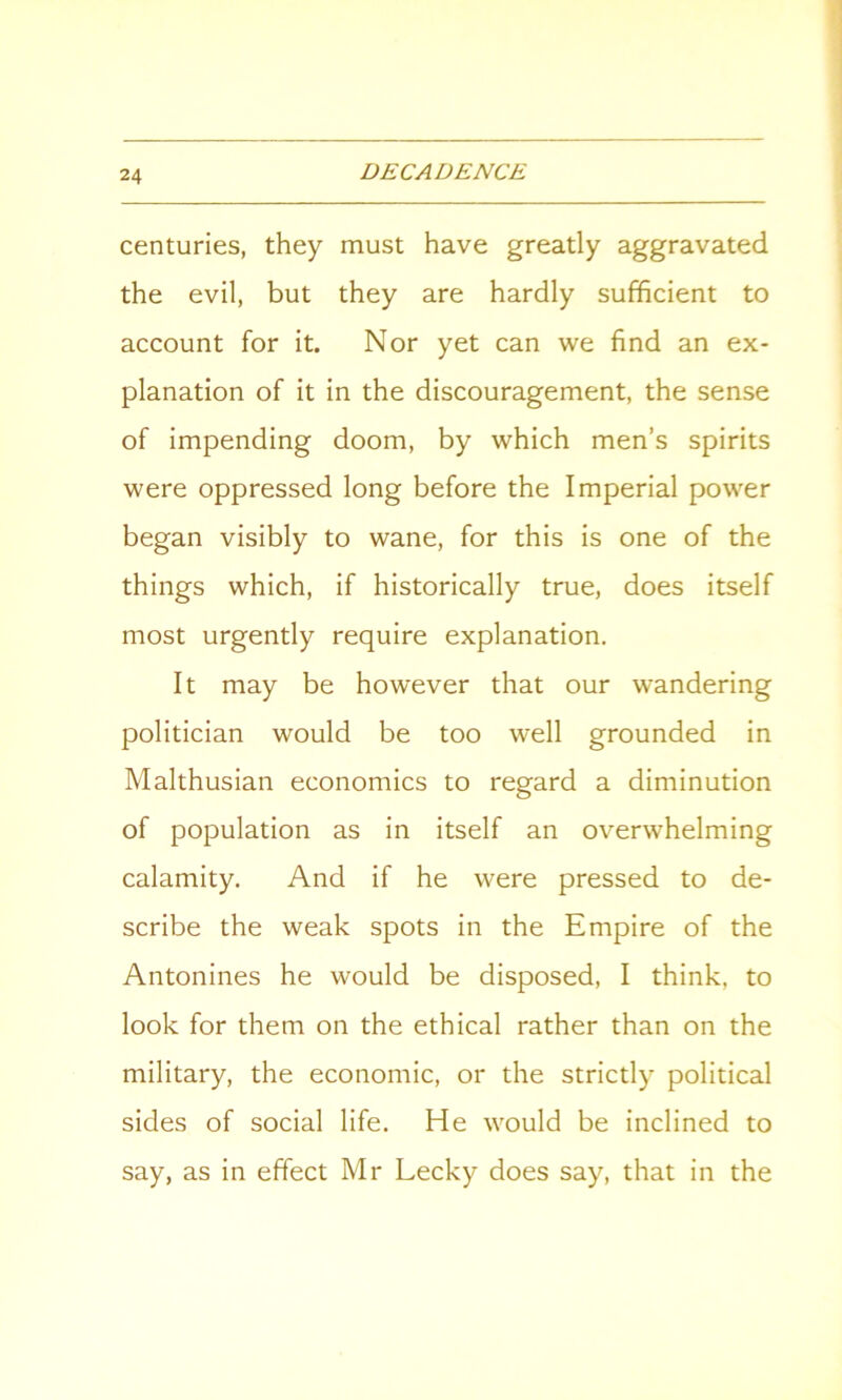 centuries, they must have greatly aggravated the evil, but they are hardly sufficient to account for it. Nor yet can we find an ex- planation of it in the discouragement, the sense of impending doom, by which men’s spirits were oppressed long before the Imperial power began visibly to wane, for this is one of the things which, if historically true, does itself most urgently require explanation. It may be however that our wandering politician would be too well grounded in Malthusian economics to regard a diminution of population as in itself an overwhelming calamity. And if he were pressed to de- scribe the weak spots in the Empire of the Antonines he would be disposed, I think, to look for them on the ethical rather than on the military, the economic, or the strictly political sides of social life. He would be inclined to say, as in effect Mr Lecky does say, that in the