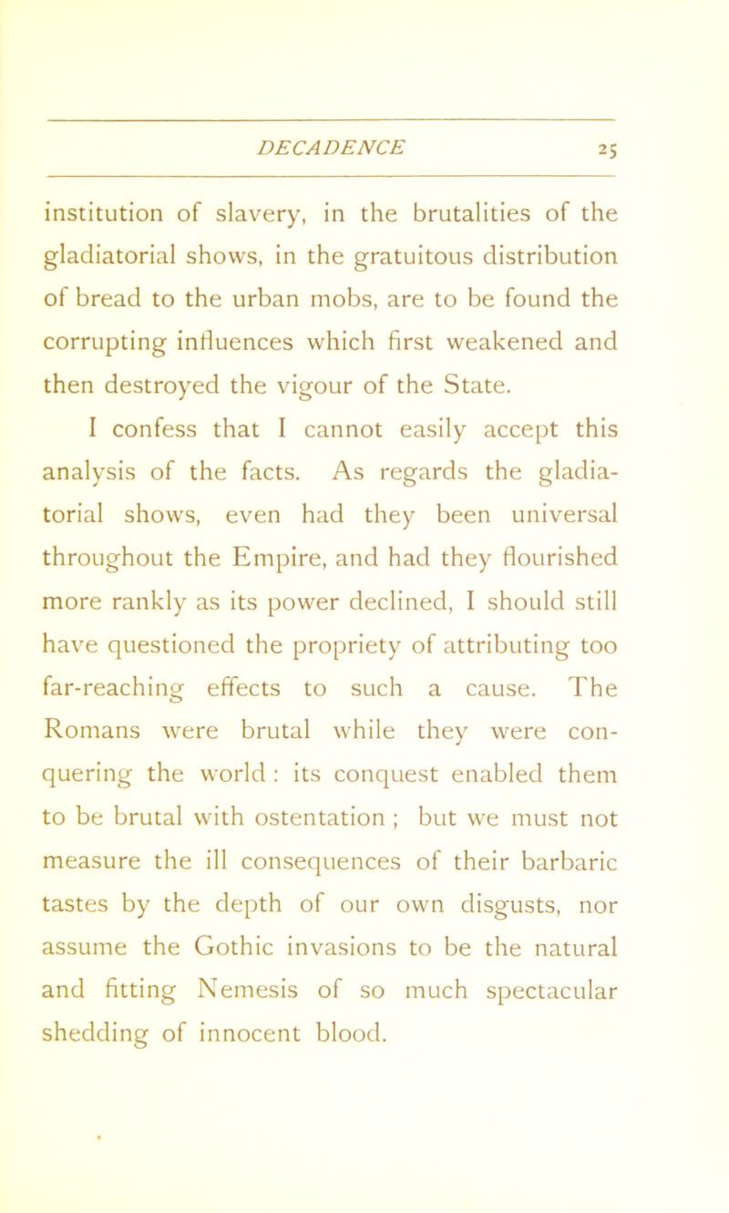 institution of slavery, in the brutalities of the gladiatorial shows, in the gratuitous distribution of bread to the urban mobs, are to be found the corrupting influences which first weakened and then destroyed the vigour of the State. I confess that I cannot easily accept this analysis of the facts. As regards the gladia- torial shows, even had they been universal throughout the Empire, and had they flourished more rankly as its power declined, I should still have questioned the propriety of attributing too far-reaching effects to such a cause. The Romans were brutal while they were con- quering the world : its conquest enabled them to be brutal with ostentation ; but we must not measure the ill consequences of their barbaric tastes by the depth of our own disgusts, nor assume the Gothic invasions to be the natural and fitting Nemesis of so much spectacular shedding of innocent blood.