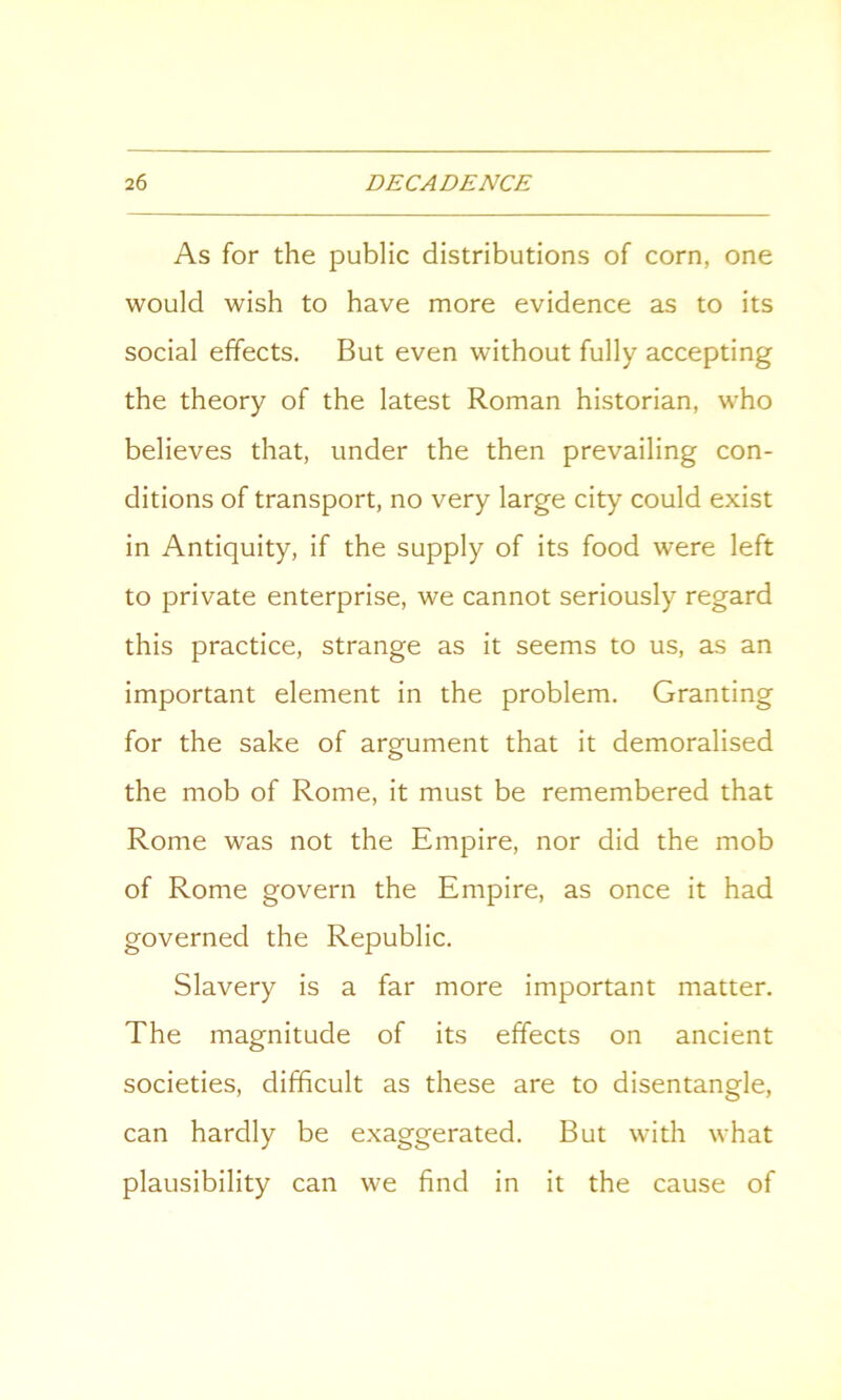 As for the public distributions of corn, one would wish to have more evidence as to its social effects. But even without fully accepting the theory of the latest Roman historian, who believes that, under the then prevailing con- ditions of transport, no very large city could exist in Antiquity, if the supply of its food were left to private enterprise, we cannot seriously regard this practice, strange as it seems to us, as an important element in the problem. Granting for the sake of argument that it demoralised the mob of Rome, it must be remembered that Rome was not the Empire, nor did the mob of Rome govern the Empire, as once it had governed the Republic. Slavery is a far more important matter. The magnitude of its effects on ancient societies, difficult as these are to disentangle, can hardly be exaggerated. But with what plausibility can we find in it the cause of