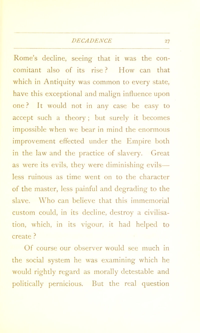 Rome’s decline, seeing that it was the con- comitant also of its rise ? How can that which in Antiquity was common to every state, have this exceptional and malign influence upon one? It would not in any case be easy to accept such a theory ; but surely it becomes impossible when we bear in mind the enormous improvement effected under the Empire both in the law and the practice of slavery. Great as were its evils, they were diminishing evils— less ruinous as time went on to the character of the master, less painful and degrading to the slave. Who can believe that this immemorial custom could, in its decline, destroy a civilisa- tion, which, in its vigour, it had helped to create ? Of course our observer would see much in the social system he was examining which he would rightly regard as morally detestable and politically pernicious. But the real question