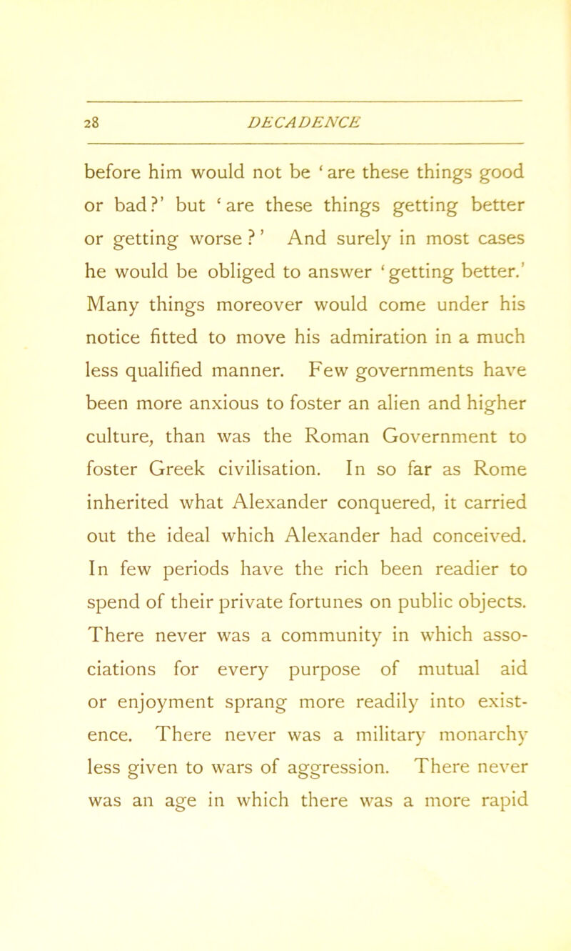 before him would not be ‘are these things good or bad?’ but ‘are these things getting better or getting worse ? ’ And surely in most cases he would be obliged to answer ‘getting better. Many things moreover would come under his notice fitted to move his admiration in a much less qualified manner. Few governments have been more anxious to foster an alien and higher culture, than was the Roman Government to foster Greek civilisation. In so far as Rome inherited what Alexander conquered, it carried out the ideal which Alexander had conceived. In few periods have the rich been readier to spend of their private fortunes on public objects. There never was a community in which asso- ciations for every purpose of mutual aid or enjoyment sprang more readily into exist- ence. There never was a military monarchy less given to wars of aggression. There never was an age in which there was a more rapid