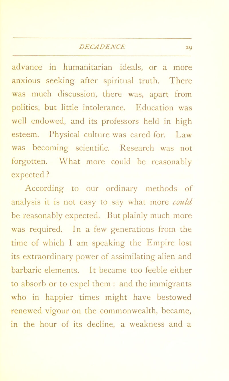 advance in humanitarian ideals, or a more anxious seeking after spiritual truth. There was much discussion, there was, apart from politics, but little intolerance. Education was well endowed, and its professors held in high esteem. Physical culture was cared for. Law was becoming scientific. Research was not forgotten. What more could be reasonably expected ? According to our ordinary methods of analysis it is not easy to say what more could be reasonably expected. But plainly much more was required. In a few generations from the time of which I am speaking the Empire lost its extraordinary power of assimilating alien and barbaric elements. It became too feeble either to absorb or to expel them : and the immigrants who in happier times might have bestowed renewed vigour on the commonwealth, became, in the hour of its decline, a weakness and a