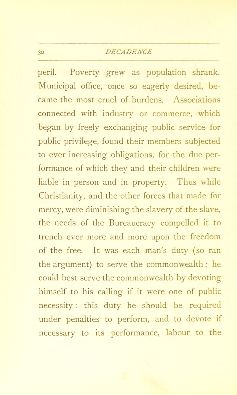 peril. Poverty grew as population shrank. Municipal office, once so eagerly desired, be- came the most cruel of burdens. Associations connected with industry or commerce, which began by freely exchanging public service for public privilege, found their members subjected to ever increasing obligations, for the due per- formance of which they and their children were liable in person and in property. Thus while Christianity, and the other forces that made for mercy, were diminishing the slaver)7 of the slave, the needs of the Bureaucracy compelled it to trench ever more and more upon the freedom of the free. It was each man’s duty (so ran the argument) to serve the commonwealth : he could best serve the commonwealth by devoting himself to his calling if it were one of public necessity: this duty he should be required under penalties to perform, and to devote if necessary to its performance, labour to the