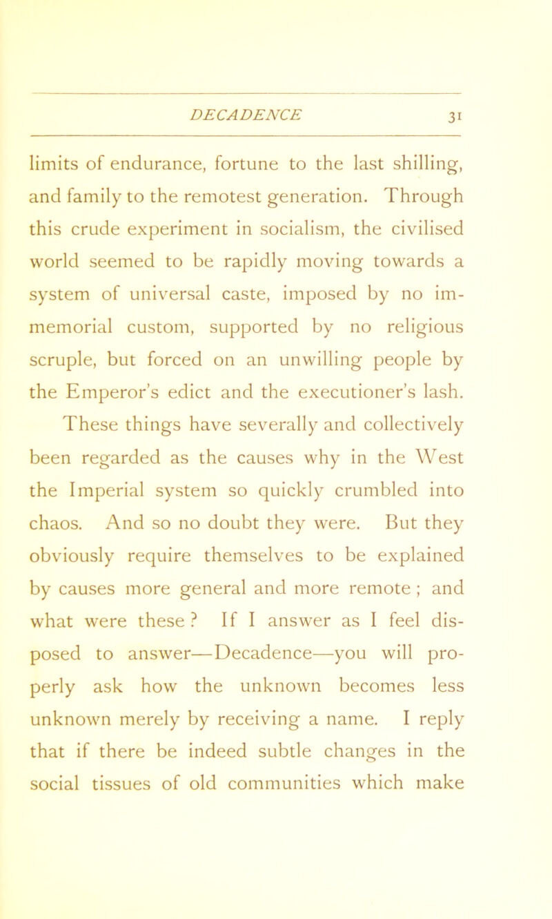 limits of endurance, fortune to the last shilling, and family to the remotest generation. Through this crude experiment in socialism, the civilised world seemed to be rapidly moving towards a system of universal caste, imposed by no im- memorial custom, supported by no religious scruple, but forced on an unwilling people by the Emperor’s edict and the executioner’s lash. These things have severally and collectively been regarded as the causes why in the West the Imperial system so quickly crumbled into chaos. And so no doubt they were. But they obviously require themselves to be explained by causes more general and more remote ; and what were these? If I answer as I feel dis- posed to answer—Decadence—you will pro- perly ask how the unknown becomes less unknown merely by receiving a name. I reply that if there be indeed subtle changes in the social tissues of old communities which make
