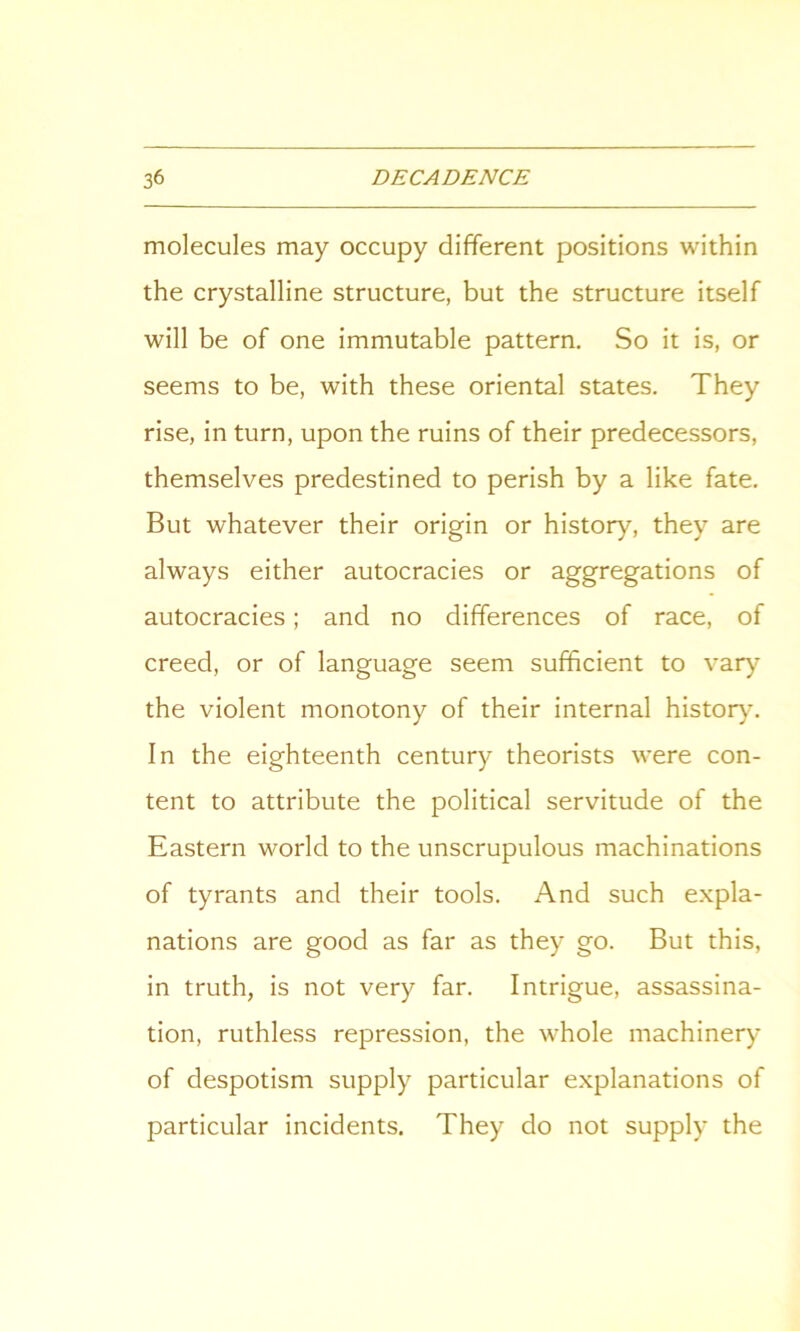 molecules may occupy different positions within the crystalline structure, but the structure itself will be of one immutable pattern. So it is, or seems to be, with these oriental states. They rise, in turn, upon the ruins of their predecessors, themselves predestined to perish by a like fate. But whatever their origin or history, they are always either autocracies or aggregations of autocracies; and no differences of race, of creed, or of language seem sufficient to vary the violent monotony of their internal history. In the eighteenth century theorists were con- tent to attribute the political servitude of the Eastern world to the unscrupulous machinations of tyrants and their tools. And such expla- nations are good as far as they go. But this, in truth, is not very far. Intrigue, assassina- tion, ruthless repression, the whole machinery of despotism supply particular explanations of particular incidents. They do not supply the