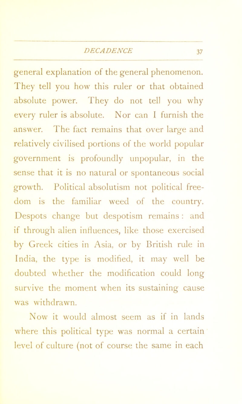 general explanation of the general phenomenon. They tell you how this ruler or that obtained absolute power. They do not tell you why every ruler is absolute. Nor can I furnish the answer. The fact remains that over large and relatively civilised portions of the world popular government is profoundly unpopular, in the sense that it is no natural or spontaneous social growth. Political absolutism not political free- dom is the familiar weed of the country. Despots change but despotism remains : and if through alien influences, like those exercised by Greek cities in Asia, or by British rule in India, the type is modified, it may well be doubted whether the modification could long survive the moment when its sustaining cause was withdrawn. Now it would almost seem as if in lands where this political type was normal a certain level of culture (not of course the same in each