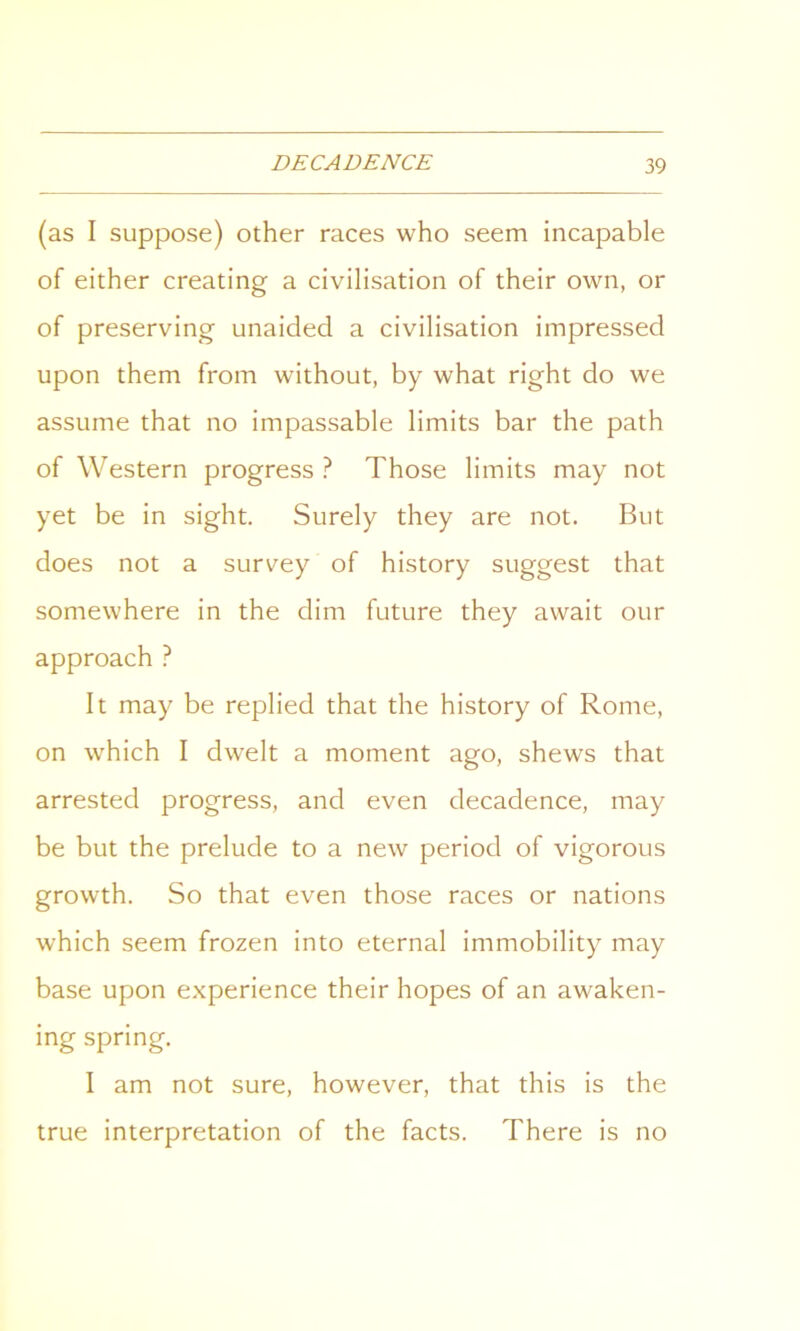 (as I suppose) other races who seem incapable of either creating a civilisation of their own, or of preserving unaided a civilisation impressed upon them from without, by what right do we assume that no impassable limits bar the path of Western progress ? Those limits may not yet be in sight. Surely they are not. But does not a survey of history suggest that somewhere in the dim future they await our approach ? It may be replied that the history of Rome, on which I dwelt a moment ago, shews that arrested progress, and even decadence, may be but the prelude to a new period of vigorous growth. So that even those races or nations which seem frozen into eternal immobility may base upon experience their hopes of an awaken- ing spring. I am not sure, however, that this is the true interpretation of the facts. There is no