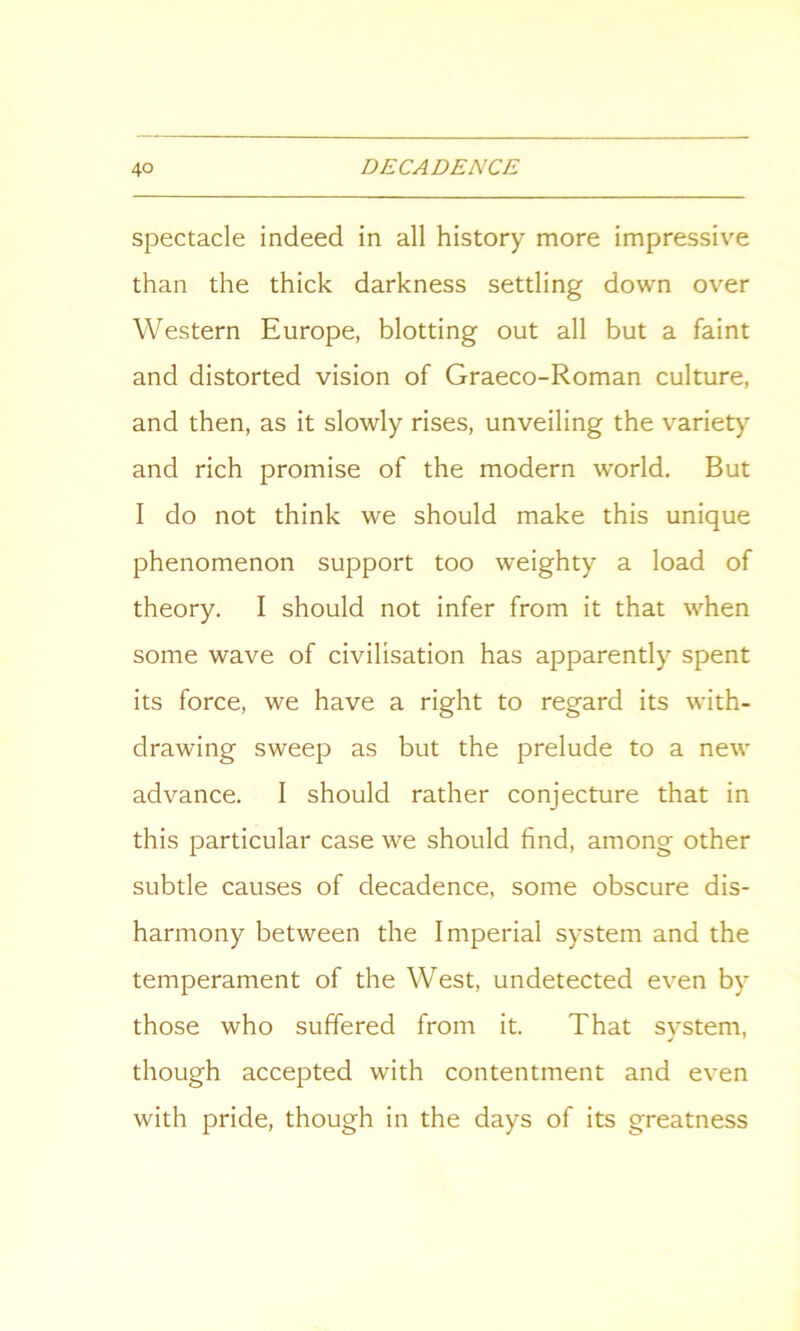 spectacle indeed in all history more impressive than the thick darkness settling down over Western Europe, blotting out all but a faint and distorted vision of Graeco-Roman culture, and then, as it slowly rises, unveiling the variety and rich promise of the modern world. But I do not think we should make this unique phenomenon support too weighty a load of theory. I should not infer from it that when some wave of civilisation has apparently spent its force, we have a right to regard its with- drawing sweep as but the prelude to a new advance. I should rather conjecture that in this particular case we should find, among other subtle causes of decadence, some obscure dis- harmony between the Imperial system and the temperament of the West, undetected even by those who suffered from it. That system, though accepted with contentment and even with pride, though in the days of its greatness