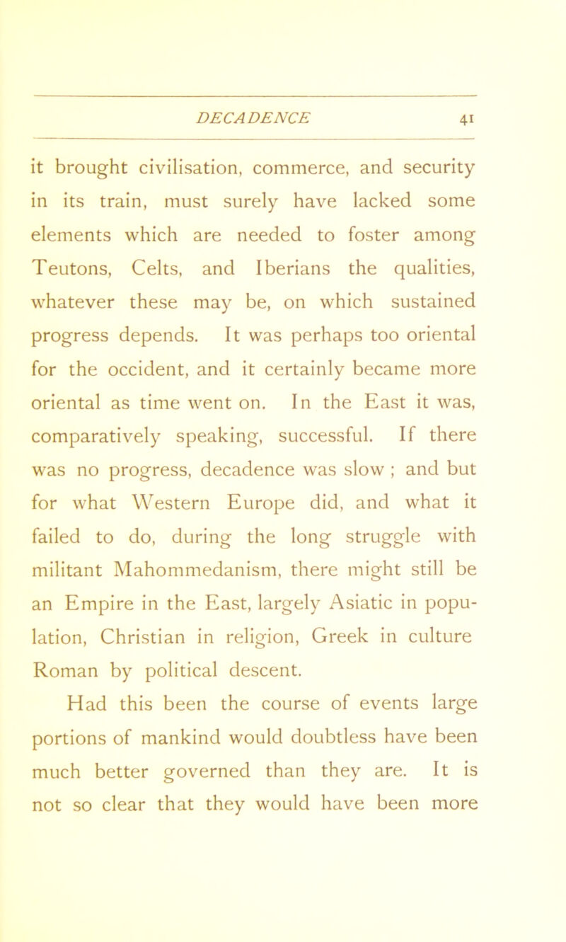 it brought civilisation, commerce, and security in its train, must surely have lacked some elements which are needed to foster among Teutons, Celts, and Iberians the qualities, whatever these may be, on which sustained progress depends. It was perhaps too oriental for the Occident, and it certainly became more oriental as time went on. In the East it was, comparatively speaking, successful. If there was no progress, decadence was slow ; and but for what Western Europe did, and what it failed to do, during the long struggle with militant Mahommedanism, there might still be an Empire in the East, largely Asiatic in popu- lation, Christian in religion, Greek in culture Roman by political descent. Had this been the course of events large portions of mankind would doubtless have been much better governed than they are. It is not so clear that they would have been more