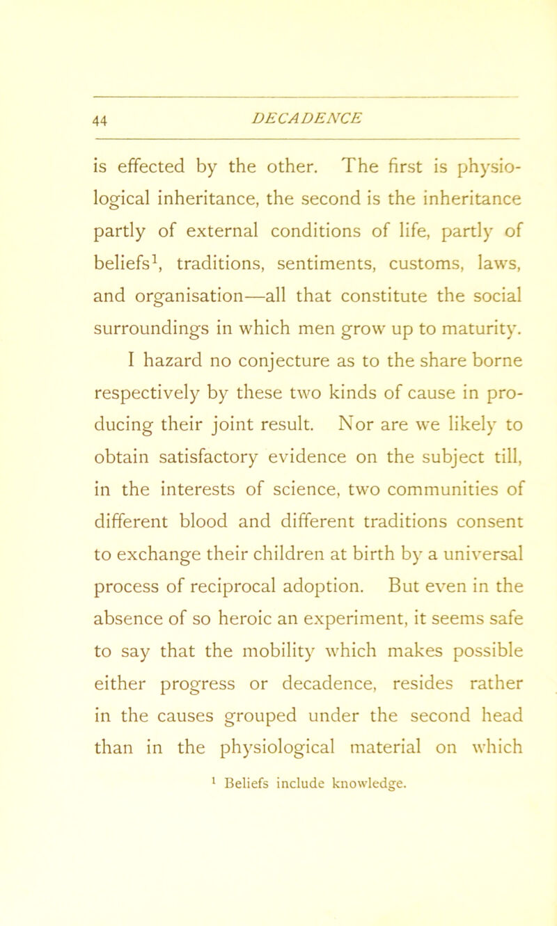 is effected by the other. The first is physio- logical inheritance, the second is the inheritance partly of external conditions of life, partly of beliefs1, traditions, sentiments, customs, laws, and organisation—all that constitute the social surroundings in which men grow up to maturity. I hazard no conjecture as to the share borne respectively by these two kinds of cause in pro- ducing their joint result. Nor are we likely to obtain satisfactory evidence on the subject till, in the interests of science, two communities of different blood and different traditions consent to exchange their children at birth by a universal process of reciprocal adoption. But even in the absence of so heroic an experiment, it seems safe to say that the mobility which makes possible either progress or decadence, resides rather in the causes grouped under the second head than in the physiological material on which 1 Beliefs include knowledge.