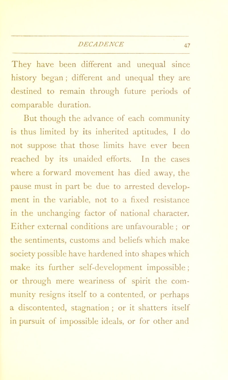 They have been different and unequal since history began ; different and unequal they are destined to remain through future periods of comparable duration. But though the advance of each community is thus limited by its inherited aptitudes, I do not suppose that those limits have ever been reached by its unaided efforts. In the cases where a forward movement has died away, the pause must in part be due to arrested develop- ment in the variable, not to a fixed resistance in the unchanging factor of national character. Either external conditions are unfavourable ; or the sentiments, customs and beliefs which make society possible have hardened into shapes which make its further self-development impossible; or through mere weariness of spirit the com- munity resigns itself to a contented, or perhaps a discontented, stagnation ; or it shatters itself in pursuit of impossible ideals, or for other and