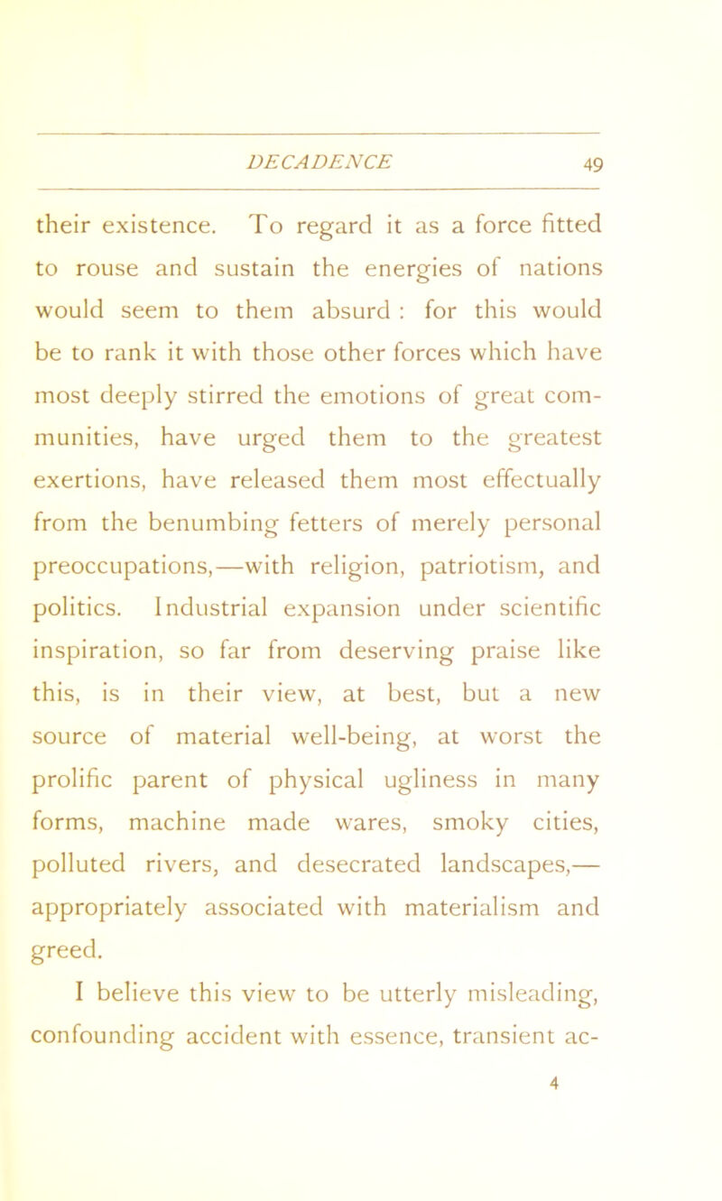 their existence. To regard it as a force fitted to rouse and sustain the energies of nations would seem to them absurd : for this would be to rank it with those other forces which have most deeply stirred the emotions of great com- munities, have urged them to the greatest exertions, have released them most effectually from the benumbing fetters of merely personal preoccupations,—with religion, patriotism, and politics. Industrial expansion under scientific inspiration, so far from deserving praise like this, is in their view, at best, but a new source of material well-being, at worst the prolific parent of physical ugliness in many forms, machine made wares, smoky cities, polluted rivers, and desecrated landscapes,— appropriately associated with materialism and greed. I believe this view to be utterly misleading, confounding accident with essence, transient ac- 4