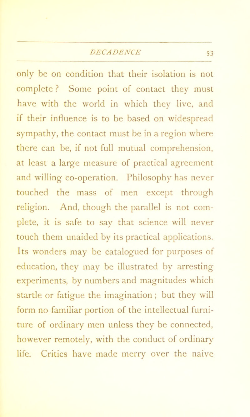 only be on condition that their isolation is not complete ? Some point of contact they must have with the world in which they live, and if their influence is to be based on widespread sympathy, the contact must be in a region where there can be, if not full mutual comprehension, at least a large measure of practical agreement and willing co-operation. Philosophy has never touched the mass of men except through religion. And, though the parallel is not com- plete, it is safe to say that science will never touch them unaided by its practical applications. Its wonders may be catalogued for purposes of education, they may be illustrated by arresting experiments, by numbers and magnitudes which startle or fatigue the imagination ; but they will form no familiar portion of the intellectual furni- ture of ordinary men unless they be connected, however remotely, with the conduct of ordinary life. Critics have made merry over the naive