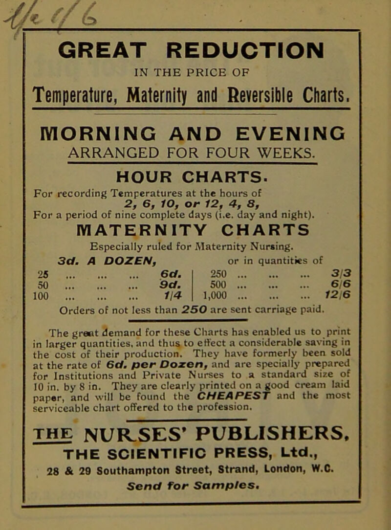 y ^ : GREAT REDUCTION IN THE PRICE OF Temperature, Maternity and Reversible Charts. MORNING AND EVENING ARRANGED FOR FOUR WEEKS. HOUR CHARTS. For recording Temperatures at the hours of 2, 6, lO, or 12, 4, 8, For a period of nine complete days (i.e. day and night). MATERNITY CHARTS Especially ruled for Maternity Nursing. 3d. A DOZEN, or in quantities of 25 6d. 250 3/3 50 9d. 500 6/6 100 ... 114 1,000 ... 12,6 Orders of not less than 250 are sent carriage paid. The great demand for these Charts has enabled us to print in larger quantities, and thus to effect a considerable saving in the cost of their production. They have formerly been sold at the rate of 6d. per Dozen, and are specially prepared for Institutions and Private Nurses to a standard size of 10 in. by 8 in. They are clearly printed on a good cream laid paper, and will be found the CHEAPEST and the most serviceable chart offered to the profession. THE NURSES’ PUBLISHERS, THE SCIENTIFIC PRESS, Ltd., 28 & 29 Southampton Street, Strand, London, W.C. Send for Samples.