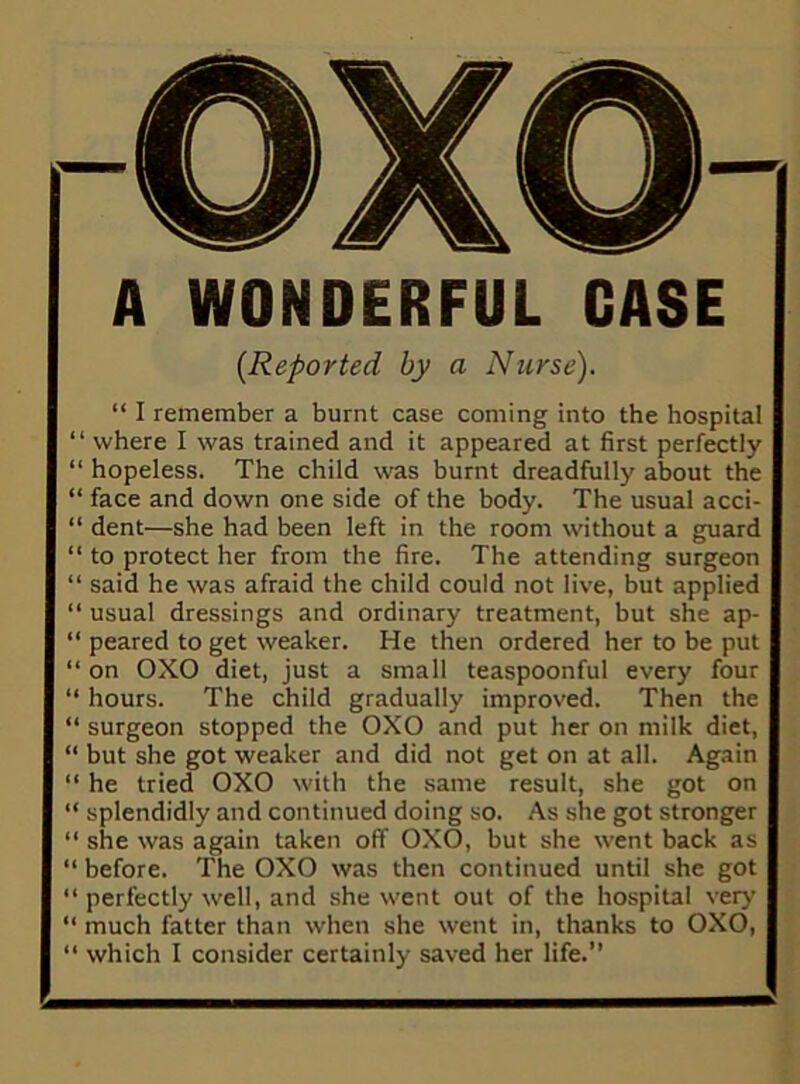 A WONDERFUL CASE {Reported by a Nurse). “ I remember a burnt case coming into the hospital “ where I was trained and it appeared at first perfectly “ hopeless. The child was burnt dreadfully about the “ face and down one side of the body. The usual acci- “ dent—she had been left in the room without a guard “ to protect her from the fire. The attending surgeon “ said he was afraid the child could not live, but applied “ usual dressings and ordinary treatment, but she ap- peared to get weaker. He then ordered her to be put “ on OXO diet, just a small teaspoonful every four “ hours. The child gradually improved. Then the “ surgeon stopped the 0X0 and put her on milk diet, “ but she got weaker and did not get on at all. Again “ he tried 0X0 with the same result, she got on “ splendidly and continued doing so. As she got stronger “ she was again taken off 0X0, but she went back as “ before. The 0X0 was then continued until she got “ perfectly well, and she went out of the hospital very “ much fatter than when she went in, thanks to 0X0, “ which I consider certainly saved her life.”