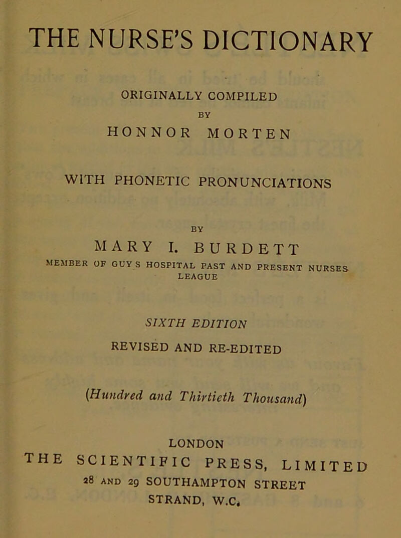 ORIGINALLY COMPILED BY HONNOR MORTEN WITH PHONETIC PRONUNCIATIONS BY MARY I. B U R D E T T MEMBER OF GUY S HOSPITAL PAST AND PRESENT NURSES LEAGUE SIXTH EDITION REVISED AND RE-EDITED {Hundred and Thirtieth Thousand) LONDON THE SCIENTIFIC PRESS, LIMITED 28 and 29 SOUTHAMPTON STREET STRAND, W.C,