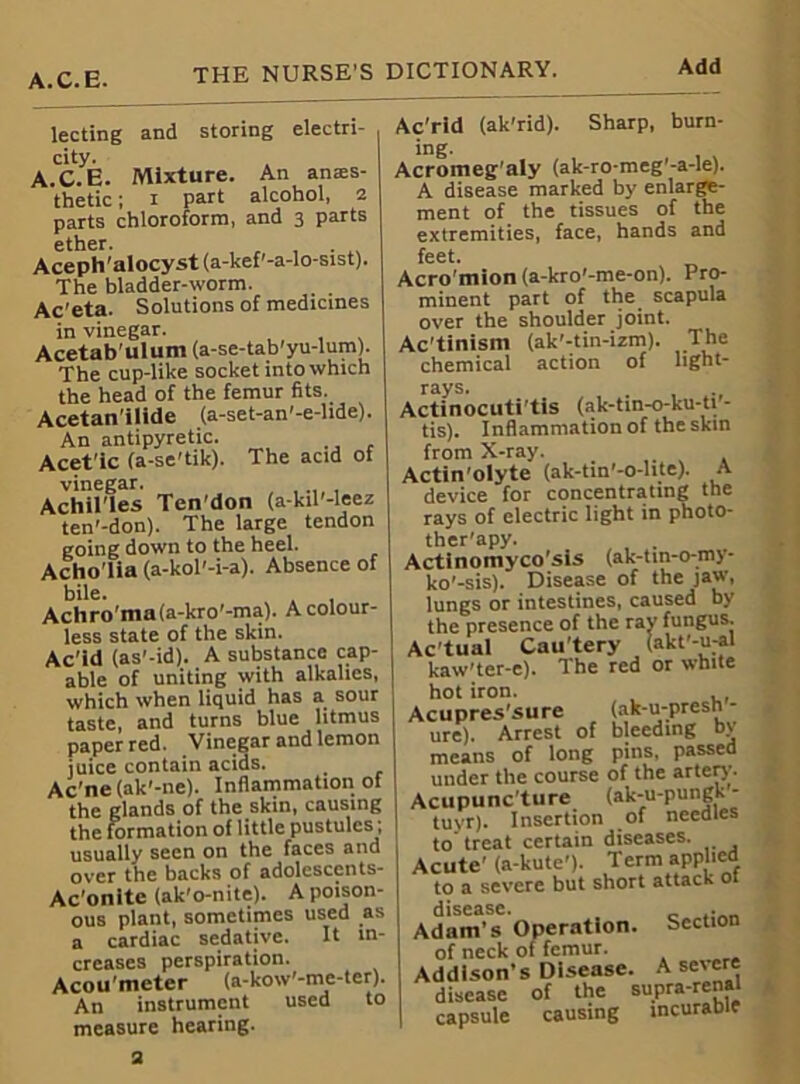 A.C.E lecting and storing electri- city. A.C.E. Mixture. An anres- thetic ; i part alcohol, 2 parts chloroform, and 3 parts Aceph'alocyst(a-kef'-a-lo-sist). The bladder-worm. Ac'eta. Solutions of medicines in vinegar. Acetab'ulum (a-se-tab'yu-lum). The cup-like socket into which the head of the femur fits. Acetan'ilide (a-set-an'-e-lide). An antipyretic. Acet'ic (a-se'tik). The acid of vinegar. Achilles Ten’don (a-kil'-leez ten'-don). The large tendon going down to the heel. Acho'lia (a-kol'-i-a). Absence of bile. Achro’ma(a-kro'-ma). A colour- less state of the skin. Ac'id (as'-id). A substance cap- able of uniting with alkalies, which when liquid has a^ sour taste, and turns blue litmus paper red. Vinegar and lemon juice contain acids. Ac'ne(ak'-ne). Inflammation of the glands of the skin, causing the formation of little pustules; usually seen on the faces and over the backs of adolcscents- Ac’onite (ak'o-nite). A poison- ous plant, sometimes used as a cardiac sedative. It in- creases perspiration. Acou’meter (a-kow'-me-ter). An instrument used to measure hearing. Ac'rid (ak'rid). Sharp, burn- ing- Acromeg’aly (ak-ro-meg’-a-le). A disease marked by enlarge- ment of the tissues of the extremities, face, hands and feet. Acro'mion (a-kro'-me-on). Pro- minent part of the scapula over the shoulder joint. Ac’tinism (ak'-tin-izm). The chemical action of light- rays. Actinocuti’tis (ak-tin-o-ku-ti - tis). Inflammation of the skin from X-ray. Actin'olyte (ak-tin’-o-lite). A device for concentrating the rays of electric light in photo- ther'apy. . Actinomyco’sis (ak-tin-o-my- ko'-sis). Disease of the jaw, lungs or intestines, caused by the presence of the ray fungus. Actual Cau’tery (akt'-u:al kaw'ter-e). The red or white hot iron. Acupres’sure (ak-u-presn- ure). Arrest of bleeding bv means of long pins, passed under the course of the arteo’- Acupunc’ture (ak-u-pungk - tuvr). Insertion of needles to treat certain diseases. Acute’ (a-kute'J. Term applied to a severe but short attack ot disease. . Adam’s Operation. Section of neck of femur. Addison’s Disease. A severe disease of the supra-renal capsule causing incurable