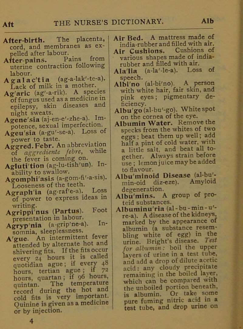 Aft After-birth. The placenta, cord, and membranes as ex- pelled after labour. After-pains. Pains from uterine contraction following labour. A g a 1 a c't i a (ag-a-lak'-te-a). Lack of milk in a mother. Ag’aric (ag'-a-rik). A species of fungus used as a medicine in epilepsy, skin diseases and night sweats. Agene'sia (aj-en-e'-zhe-a). Im- potence, sexual imperfection. Ageu’sia (a-gu'-se-a). Loss of power to taste. Aggred. Febr. An abbreviation of aggrediente febre, while the fever is coming on. Agluti'tion (ag-lu-tish'un). In- ability to swallow. Agomphi’asis (a-gom-fi’-a-sis). Looseness of the teeth. Agraph ia (ag-raf'e-a). Loss of power to express ideas in writing. Agrippi'nus (Partus). Foot presentation in labour. Agrypnia (a-grip'ne-a). In- somnia, sleeplessness. A'gue. An intermittent fever attended by alternate hot and shivering fits. If the fits occur every 2+ hours it is called quotidian ague; if every 48 hours, tertian ague ; if 72 hours, quartan; if 96 hours, quintan. The temperature record during the hot and cold fits is very important. Quinine is given as a medicine or by injection. 4 Air Bed. A mattress made of india-rubber and filled with air. Air Cushions. Cushions of various shapes made of india- rubber and filled with air. Ala'lla (a-la’-le-a). Loss of speech. Albl'no (al-bi'no). A person with white hair, fair skin, and pink eyes; pigmentary de- ficiency. Albu'go (al-bu'-go). White spot on the cornea of the eye. Albumin Water. Remove the specks from the whites of two eggs ; beat them up well; add half a pint of cold water, with a little salt, and beat all to- gether. Always strain before use; lemon juice may be added to flavour. Albu’minoid Disease (al-bu'- min-oid diz-eze). Amyloid degeneration. Albumins. A group of pro- teid substances. Albuminu ria (al-bu-mm-u’- re-a). A disease of the kidneys, marked by the appearance of albumin (a substance resem- bling white of egg) in the urine. Bright’s disease. Test for albumin: boil the upper layers of urine in a test tube, and add a drop of dilute acetic acid: any cloudy precipitate remaining in the boiled layer, which can be compared with the unboiled portion beneath, is albumin. Or take some pure fuming nitric acid in a test tube, and drop urine on