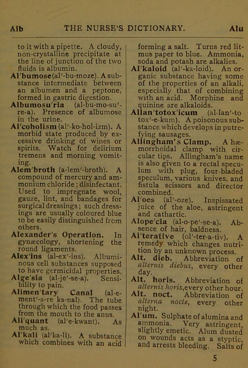 to it with a pipette. A cloudy, non-crystalline precipitate at the line of junction of the two fluids is albumin. Al’bumosefal'-bu-moze). A sub- stance intermediate between an albumen and a peptone, formed in gastric digestion. Albumosu’rla (al-bu-mo-su'- re-a). Presence of albumose in the urine. Al'coholism (al’-ko-hol-izm). A morbid state produced by ex- cessive drinking of wines or spirits. Watch for delirium tremens and morning vomit- ing. Alem'broth (a-lem'-broth). A compound of mercury and am- monium chloride; disinfectant. Used to impregnate wool, gauze, lint, and bandages for surgical dressings; such dress- ings are usually coloured blue to be easily distinguished from others. Alexander's Operation. In gynaicology, shortening the round ligaments. Alex’ins (al-ex’-ins). Albumi- nous cell substances supposed to have germicidal properties. Algesiu (al-je'-se-a). Sensi- bility to pain. Alimen'tary Canal (al-e- ment'-a-re ka-nal). The tube through which the food passes from the mouth to the anus. Ali'quant (al'e-kwant). As much as. Al'kali (al'ka-li). A substance which combines with an acid forming a salt. Turns red lit- mus paper to blue. Ammonia, soda and potash are alkalies. Al'kaloid (al'-ka-loid). An or- ganic substance having some of the properties of an alkali, especially that of combining with an acid. Morphine and quinine are alkaloids. Allan'totox'icum (al-Ian'-to tox'-e-kum). A poisonous sub- stance which develops in putre- fying sausages. Allingham’s Clamp. A hai- morrhoidal clamp with cir- cular tips. Allingham’s name is also given to a rectal specu- lum with plug, four-bladed speculum, various knives, and fistula scissors and director combined. Al'oes (al'-oze). Inspissated juice of the aloe, astringent and cathartic. Alope'cia (al-o-pe'-se-a). Ab- sence of hair, baldness. Ai'teratlve (ol’-ter-a-tiv). A remedy which changes nutri- tion by an unknown process. Alt. dieb. Abbreviation of alternis diebus, every other day. Alt. horis. Abbreviation of alternis horis,every other hour. Alt. noct. Abbreviation of alterna node, every other night. Al um. Sulphate of alumina and ammonia. Very astringent, slightly emetic. Alum dusted on wounds acts as a styptic, and arrests bleeding. Salts of S